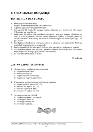 „Projekt współfinansowany ze środków Europejskiego Funduszu Społecznego”
31
5. SPRAWDZIAN OSIĄGNIĘĆ
INSTRUKCJA DLA UCZNIA
1. Przeczytaj uważnie instrukcję.
2. Podpisz imieniem i nazwiskiem kartę odpowiedzi.
3. Zapoznaj się z zestawem zadań testowych.
4. Test zawiera 20 zadań. Do każdego zadania dołączone są 4 możliwości odpowiedzi.
Tylko jedna jest prawidłowa.
5. Odpowiedzi udzielaj na załączonej karcie odpowiedzi, stawiając w odpowiedniej rubryce
znak X. Jeśli się pomylisz zaznacz błędną odpowiedź kółkiem, a następnie ponownie
zakreśl odpowiedź prawidłową. Na zestawie zadań testowych nie zaznaczaj niczego i nie
pisz po nim.
6. Jeśli będziesz chciał zrobić obliczenia, zrób to na odwrocie karty odpowiedzi. Nie będą
one jednak sprawdzane przez nauczyciela.
7. Pracuj samodzielnie, bo tylko wtedy będziesz miał satysfakcję z wykonanego zadania.
8. Jeśli udzielenie odpowiedzi będzie Ci sprawiało trudność, wtedy odłóż jego rozwiązanie
na później i wróć do niego, gdy zostanie Ci wolny czas.
9. Na rozwiązanie testu masz 45 minut.
Powodzenia
ZESTAW ZADAŃ TESTOWYCH
1. Higrometr to przyrząd służący do oznaczania
a) temperatury powietrza.
b) wielkości wentylacji.
c) natężenia światła słonecznego
d) wilgotności względnej powietrza.
2. W magazynie wyrobów gotowych wilgotność względna
a) nie powinna być wyższa niż 75%.
b) powinna być wyższa niż 75%.
c) powinna wynosić ok. 85%
d) powinna być wyższa niż 85%.
3. Na rysunku pokazano cukierek
a) zapakowany poprzez zgrzewanie.
b) zawinięty na dwuskręt.
c) zawinięty w koszyczek.
d) zawinięty w cebulkę.
 