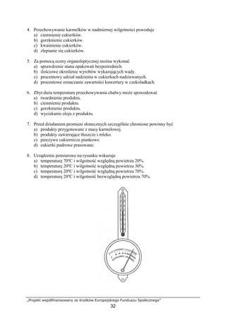„Projekt współfinansowany ze środków Europejskiego Funduszu Społecznego”
32
4. Przechowywanie karmelków w nadmiernej wilgotności powoduje
a) ciemnienie cukierków.
b) gorzknienie cukierków.
c) kwaśnienie cukierków.
d) zlepianie się cukierków.
5. Za pomocą oceny organoleptycznej można wykonać
a) sprawdzenie stanu opakowań bezpośrednich.
b) ilościowe określenie wyrobów wykazujących wady.
c) procentowy udział nadzienia w cukierkach nadziewanych.
d) procentowe oznaczanie zawartości kuwertury w czekoladkach.
6. Zbyt duża temperatura przechowywania chałwy może spowodować
a) twardnienie produktu.
b) ciemnienie produktu.
c) gorzknienie produktu.
d) wyciekanie oleju z produktu.
7. Przed działaniem promieni słonecznych szczególnie chronione powinny być
a) produkty przygotowane z masy karmelowej.
b) produkty zawierające tłuszcze i mleko.
c) pieczywo cukiernicze piankowe.
d) cukierki pudrowe prasowane.
8. Urządzenie pomiarowe na rysunku wskazuje
a) temperaturę 70ºC i wilgotność względną powietrza 20%.
b) temperaturę 20ºC i wilgotność względną powietrza 30%.
c) temperaturę 20ºC i wilgotność względną powietrza 70%.
d) temperaturę 20ºC i wilgotność bezwzględną powietrza 70%.
 
