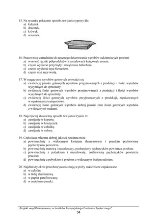„Projekt współfinansowany ze środków Europejskiego Funduszu Społecznego”
34
15. Na rysunku pokazano sposób zawijania typowy dla
a) kukułek.
b) drażetek.
c) krówek.
d) sezamek.
16. Pracownicy zatrudnieni do ręcznego dekorowania wyrobów cukierniczych powinni
a) wysysać resztki półproduktów z metalowych końcówek ustami.
b) często wycierać przyrządy i urządzenia fartuchem.
c) często wycierać ręce fartuchem.
d) często myć ręce wodą.
17. W magazynie wyrobów gotowych prowadzi się
a) ewidencję jakości gotowych wyrobów przyjmowanych z produkcji i ilości wyrobów
wysyłanych do sprzedaży.
b) ewidencję ilości gotowych wyrobów przyjmowanych z produkcji i ilości wyrobów
wysyłanych do sprzedaży.
c) ewidencję ilości gotowych wyrobów przyjmowanych z produkcji, zapakowanych
w opakowania transportowe.
d) ewidencję ilości gotowych wyrobów dobrej jakości oraz ilości gotowych wyrobów
z widocznymi wadami.
18. Najczęściej stosowany sposób zawijania irysów to:
a) zawijanie w kopertę.
b) zawijanie w koszyczek.
c) zawijanie w cebulkę.
d) zawijanie w rulony.
19. Czekolada mleczna dobrej jakości powinna mieć
a) powierzchnię z widocznym kwiatem tłuszczowym i przełom pozbawiony
pęcherzyków powietrza.
b) powierzchnię matową i muszlowaty, pozbawiony pęcherzyków powietrza przełom.
c) powierzchnię z połyskiem i muszlowaty, pozbawiony pęcherzyków powietrza
przełom.
d) powierzchnię z połyskiem i przełom z widocznym białym nalotem.
20. Najdłuższy okres przechowywania mają wyroby cukiernicze zapakowane
a) w celofan.
b) w folię aluminiową.
c) w papier parafinowany.
d) w metalowe puszki.
 