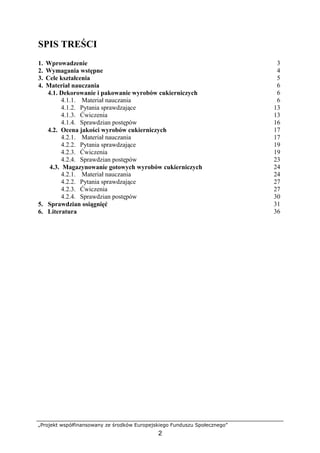„Projekt współfinansowany ze środków Europejskiego Funduszu Społecznego”
2
SPIS TREŚCI
1. Wprowadzenie 3
2. Wymagania wstępne 4
3. Cele kształcenia 5
4. Materiał nauczania 6
4.1. Dekorowanie i pakowanie wyrobów cukierniczych 6
4.1.1. Materiał nauczania 6
4.1.2. Pytania sprawdzające 13
4.1.3. Ćwiczenia 13
4.1.4. Sprawdzian postępów 16
4.2. Ocena jakości wyrobów cukierniczych 17
4.2.1. Materiał nauczania 17
4.2.2. Pytania sprawdzające 19
4.2.3. Ćwiczenia 19
4.2.4. Sprawdzian postępów 23
4.3. Magazynowanie gotowych wyrobów cukierniczych 24
4.2.1. Materiał nauczania 24
4.2.2. Pytania sprawdzające 27
4.2.3. Ćwiczenia 27
4.2.4. Sprawdzian postępów 30
5. Sprawdzian osiągnięć 31
6. Literatura 36
 