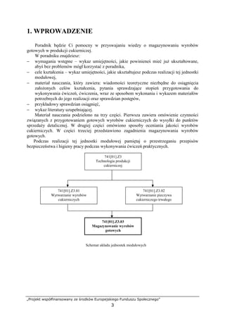 „Projekt współfinansowany ze środków Europejskiego Funduszu Społecznego”
3
1. WPROWADZENIE
Poradnik będzie Ci pomocny w przyswajaniu wiedzy o magazynowaniu wyrobów
gotowych w produkcji cukierniczej.
W poradniku znajdziesz:
− wymagania wstępne – wykaz umiejętności, jakie powinieneś mieć już ukształtowane,
abyś bez problemów mógł korzystać z poradnika,
− cele kształcenia – wykaz umiejętności, jakie ukształtujesz podczas realizacji tej jednostki
modułowej,
− materiał nauczania, który zawiera: wiadomości teoretyczne niezbędne do osiągnięcia
założonych celów kształcenia, pytania sprawdzające stopień przygotowania do
wykonywania ćwiczeń, ćwiczenia, wraz ze sposobem wykonania i wykazem materiałów
potrzebnych do jego realizacji oraz sprawdzian postępów,
− przykładowy sprawdzian osiągnięć,
− wykaz literatury uzupełniającej.
Materiał nauczania podzielono na trzy części. Pierwsza zawiera omówienie czynności
związanych z przygotowaniem gotowych wyrobów cukierniczych do wysyłki do punktów
sprzedaży detalicznej. W drugiej części omówiono sposoby oceniania jakości wyrobów
cukierniczych. W części trzeciej przedstawiono zagadnienia magazynowania wyrobów
gotowych.
Podczas realizacji tej jednostki modułowej pamiętaj o przestrzeganiu przepisów
bezpieczeństwa i higieny pracy podczas wykonywania ćwiczeń praktycznych.
Schemat układu jednostek modułowych
741[01].Z3
Technologia produkcji
cukierniczej
741[01].Z3.02
Wytwarzanie pieczywa
cukierniczego trwałego
741[01].Z3.03
Magazynowanie wyrobów
gotowych
741[01].Z3.01
Wytwarzanie wyrobów
cukierniczych
 