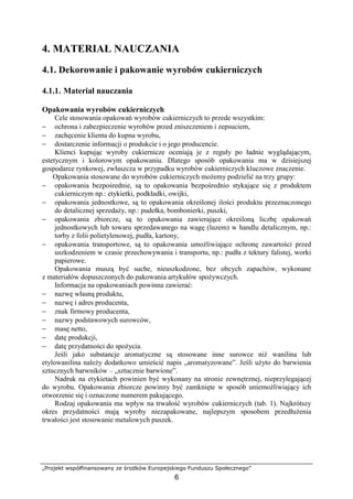 „Projekt współfinansowany ze środków Europejskiego Funduszu Społecznego”
6
4. MATERIAŁ NAUCZANIA
4.1. Dekorowanie i pakowanie wyrobów cukierniczych
4.1.1. Materiał nauczania
Opakowania wyrobów cukierniczych
Cele stosowania opakowań wyrobów cukierniczych to przede wszystkim:
− ochrona i zabezpieczenie wyrobów przed zniszczeniem i zepsuciem,
− zachęcenie klienta do kupna wyrobu,
− dostarczenie informacji o produkcie i o jego producencie.
Klienci kupując wyroby cukiernicze oceniają je z reguły po ładnie wyglądającym,
estetycznym i kolorowym opakowaniu. Dlatego sposób opakowania ma w dzisiejszej
gospodarce rynkowej, zwłaszcza w przypadku wyrobów cukierniczych kluczowe znaczenie.
Opakowania stosowane do wyrobów cukierniczych możemy podzielić na trzy grupy:
− opakowania bezpośrednie, są to opakowania bezpośrednio stykające się z produktem
cukierniczym np.: etykietki, podkładki, owijki,
− opakowania jednostkowe, są to opakowania określonej ilości produktu przeznaczonego
do detalicznej sprzedaży, np.: pudełka, bombonierki, puszki,
− opakowania zbiorcze, są to opakowania zawierające określoną liczbę opakowań
jednostkowych lub towaru sprzedawanego na wagę (luzem) w handlu detalicznym, np.:
torby z folii polietylenowej, pudła, kartony,
− opakowania transportowe, są to opakowania umożliwiające ochronę zawartości przed
uszkodzeniem w czasie przechowywania i transportu, np.: pudła z tektury falistej, worki
papierowe.
Opakowania muszą być suche, nieuszkodzone, bez obcych zapachów, wykonane
z materiałów dopuszczonych do pakowania artykułów spożywczych.
Informacja na opakowaniach powinna zawierać:
− nazwę własną produktu,
− nazwę i adres producenta,
− znak firmowy producenta,
− nazwy podstawowych surowców,
− masę netto,
− datę produkcji,
− datę przydatności do spożycia.
Jeśli jako substancje aromatyczne są stosowane inne surowce niż wanilina lub
etylowanilina należy dodatkowo umieścić napis „aromatyzowane”. Jeśli użyto do barwienia
sztucznych barwników – „sztucznie barwione”.
Nadruk na etykietach powinien być wykonany na stronie zewnętrznej, nieprzylegającej
do wyrobu. Opakowania zbiorcze powinny być zamknięte w sposób uniemożliwiający ich
otworzenie się i oznaczone numerem pakującego.
Rodzaj opakowania ma wpływ na trwałość wyrobów cukierniczych (tab. 1). Najkrótszy
okres przydatności mają wyroby niezapakowane, najlepszym sposobem przedłużenia
trwałości jest stosowanie metalowych puszek.
 