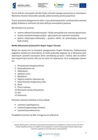 Projekt „Model systemu wdrażania i upowszechniania kształcenia na odległość w uczeniu się przez całe życie”
Projekt współfinansowany ze środków Unii Europejskiej w ramach Europejskiego Funduszu Społecznego
Czynności opiekuńcze nad osobą chorą i niesamodzielną
7
Teoria deficytu samoopieki określa, kiedy człowiek wymaga asystowania w samoopiece.
Wymienia również różnorodne sposoby, jakimi możemy pomóc pacjentowi.
Teoria systemów pielęgnowania mówi o tym, jak kompetentnie i profesjonalnie możemy
podjąć działania w zależności od stanu deficytu samoopieki u pacjenta.
Wyróżniamy trzy systemy:
 system całkowicie kompensacyjny – kiedy samoopieka jest znacznie ograniczona;
 system częściowo kompensacyjny – gdy pacjent jest częściowo niezdolny;
 system wspierająco-edukacyjny – pacjenci zdolni, ale potrzebujący motywacji
bądź wiedzy.
Model aktywności życiowych N. Roper–Logan–Tierney
Model ten oparty jest na koncepcji pielęgnowania Virginii Henderson. Podstawowym
poglądem modelu jest stwierdzenie, że każda jednostka angażuje się w dwanaście pod-
stawowych czynności życiowych, które umożliwiają jej życie i rozwój, choć na niektó-
rych etapach życia jeszcze albo już nie może ich wykonywać. Są to następujące czynno-
ści:
1. Utrzymywanie bezpieczeństwa.
2. Komunikowanie się.
3. Oddychanie.
4. Jedzenie i picie.
5. Wydalanie.
6. Higiena osobista i ubieranie się.
7. Kontrolowanie temperatury ciała.
8. Ruch.
9. Praca i zabawa.
10. Wyrażanie swojej seksualności.
11. Sen.
12. Umieranie.
Powyższe czynności dzielimy na trzy rodzaje:
 czynności zapobiegawcze,
 czynności poprawiające komfort,
 czynności poszukiwawcze.
Uwzględnić powinno się fakt, iż mogą się one pokrywać.
 