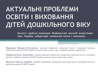 АКТУАЛЬНІ ПРОБЛЕМИ
ОСВІТИ І ВИХОВАННЯ
ДІТЕЙ ДОШКІЛЬНОГО ВІКУ
Маршицька Вікторія В’ячеславівна, завідувач лабораторії дошкільної освіти і виховання Інституту
проблем виховання НАПН України, кандидат педагогічних наук, старший науковий співробітник.
Острянська Олена Анатоліївна, старший науковий співробітник лабораторії дошкільної освіти і виховання
Інституту проблем виховання НАПН України, кандидат педагогічних наук, доцент.
Васильєва Світлана Андріївна, науковий співробітник лабораторії дошкільної освіти і виховання Інституту
проблем виховання НАПН України.
Інститут проблем виховання Національної академії педагогічних
наук України, лабораторія дошкільної освіти і виховання.
 