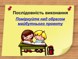 Послідовність виконання
Поміркуйте над образом
майбутнього проекту
 