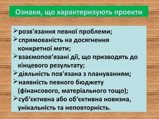 Ознаки, що характеризують проекти
розв'язання певної проблеми;
спрямованість на досягнення
конкретної мети;
взаємопов‘язані дії, що призводять до
кінцевого результату;
діяльність пов'язана з плануванням;
наявність певного бюджету
(фінансового, матеріального тощо);
суб‘єктивна або об‘єктивна новизна,
унікальність та неповторність.
 