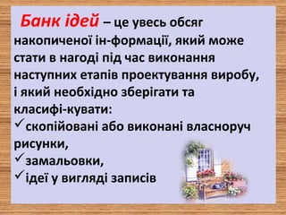 Банк ідей – це увесь обсяг
накопиченої ін­формації, який може
стати в нагоді під час виконання
наступних етапів проектування виробу,
і який необхідно зберігати та
класифі­кувати:
скопійовані або виконані власноруч
рисунки,
замальовки,
ідеї у вигляді записів
 
