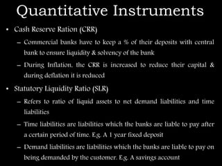 Quantitative Instruments
• Cash Reserve Ration (CRR)
– Commercial banks have to keep a % of their deposits with central
bank to ensure liquidity & solvency of the bank
– During Inflation, the CRR is increased to reduce their capital &
during deflation it is reduced
• Statutory Liquidity Ratio (SLR)
– Refers to ratio of liquid assets to net demand liabilities and time
liabilities
– Time liabilities are liabilities which the banks are liable to pay after
a certain period of time. E.g. A 1 year fixed deposit
– Demand liabilities are liabilities which the banks are liable to pay on
being demanded by the customer. E.g. A savings account
 