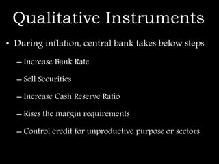 Qualitative Instruments
• During inflation, central bank takes below steps
– Increase Bank Rate
– Sell Securities
– Increase Cash Reserve Ratio
– Rises the margin requirements
– Control credit for unproductive purpose or sectors
 