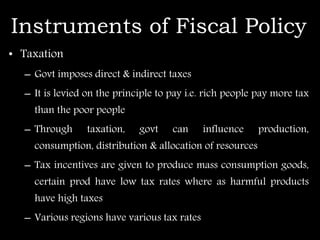 Instruments of Fiscal Policy
• Taxation
– Govt imposes direct & indirect taxes
– It is levied on the principle to pay i.e. rich people pay more tax
than the poor people
– Through taxation, govt can influence production,
consumption, distribution & allocation of resources
– Tax incentives are given to produce mass consumption goods,
certain prod have low tax rates where as harmful products
have high taxes
– Various regions have various tax rates
 