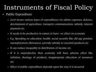 Instruments of Fiscal Policy
• Public Expenditure
– Govt incurs various types of expenditures viz admin expenses, defence,
development of agriculture, transport, communication, subsidy, interest
payment etc.
– It needs to be productive in nature to have +ve effect on economy
– E.g. Spending on education, health, social security like old age pension,
unemployment allowances, provide subsidy to essential products etc.
– It can reduce inequality in distribution of income etc.
– If it is unproductive then economy will have adverse effect like
inflation, shortage of products, inappropriate allocation of resources
etc.
– Effect of public expenditure depends upon the way it is incurred
 
