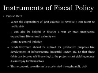 Instruments of Fiscal Policy
• Public Debt
– When the expenditure of govt exceeds its revenue it can resort to
public debt
– It can also be helpful to finance a war or meet unexpected
expenditure like natural calamity etc.
– Useful to control inflation
– Funds borrowed should be utilized for productive purposes like
development of infrastructure, industrial sector, etc. So that these
debts can become self financing i.e. the projects start yielding money
& can repay for themselves
– Thus economic growth can be accelerated through public debt
 