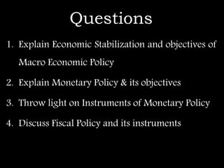 Questions
1. Explain Economic Stabilization and objectives of
Macro Economic Policy
2. Explain Monetary Policy & its objectives
3. Throw light on Instruments of Monetary Policy
4. Discuss Fiscal Policy and its instruments
 