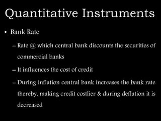 Quantitative Instruments
• Bank Rate
– Rate @ which central bank discounts the securities of
commercial banks
– It influences the cost of credit
– During inflation central bank increases the bank rate
thereby, making credit costlier & during deflation it is
decreased
 