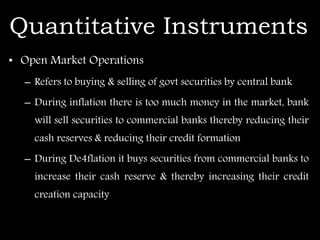 Quantitative Instruments
• Open Market Operations
– Refers to buying & selling of govt securities by central bank
– During inflation there is too much money in the market, bank
will sell securities to commercial banks thereby reducing their
cash reserves & reducing their credit formation
– During De4flation it buys securities from commercial banks to
increase their cash reserve & thereby increasing their credit
creation capacity
 