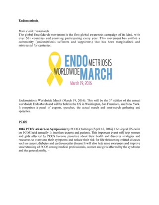 Endometriosis
Main event: Endomarch
The global EndoMarch movement is the first global awareness campaign of its kind, with
over 50+ countries and counting participating every year. This movement has unified a
community (endometriosis sufferers and supporters) that has been marginalized and
mistreated for centuries.
Endometriosis Worldwide March (March 19, 2016). This will be the 3rd
edition of the annual
worldwide EndoMarch and will be held in the US in Washington, San Francisco, and New York.
It comprises a panel of experts, speeches, the actual march and post-march gathering and
speeches.
PCOS
2016 PCOS Awareness Symposium by PCOS Challenge (April 16, 2016) The largest US event
on PCOS held annually. It involves experts and patients. This important event will help women
and girls affected by PCOS become proactive about their health and discover strategies and
resources to overcome their symptoms and reduce their risk for life-threatening related diseases
such as cancer, diabetes and cardiovascular disease It will also help raise awareness and improve
understanding of PCOS among medical professionals, women and girls affected by the syndrome
and the general public. –
 