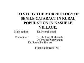 TO STUDY THE MORPHOLOGY OF
SENILE CATARACT IN RURAL
POPULATION IN KASHELE
VILLAGE.
Main author : Dr. Neeraj Israni
Co-authors : Dr. Shrikant Deshpande
Dr. Swetha Narayanam
Dr. Sumedha Sharma
Financial intrests: Nil
 