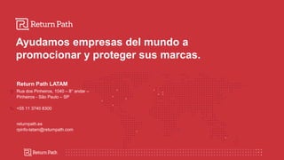 Ayudamos empresas del mundo a
promocionar y proteger sus marcas.
Return Path LATAM
Rua dos Pinheiros, 1040 – 8° andar –
Pinheiros - São Paulo – SP
+55 11 3740 8300
returnpath.es
rpinfo-latam@returnpath.com
 