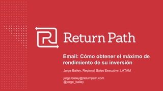 Email: Cómo obtener el máximo de
rendimiento de su inversión
Jorge Bailey, Regional Sales Executive, LATAM
jorge.bailey@returnpath.com
@jorge_bailey
 