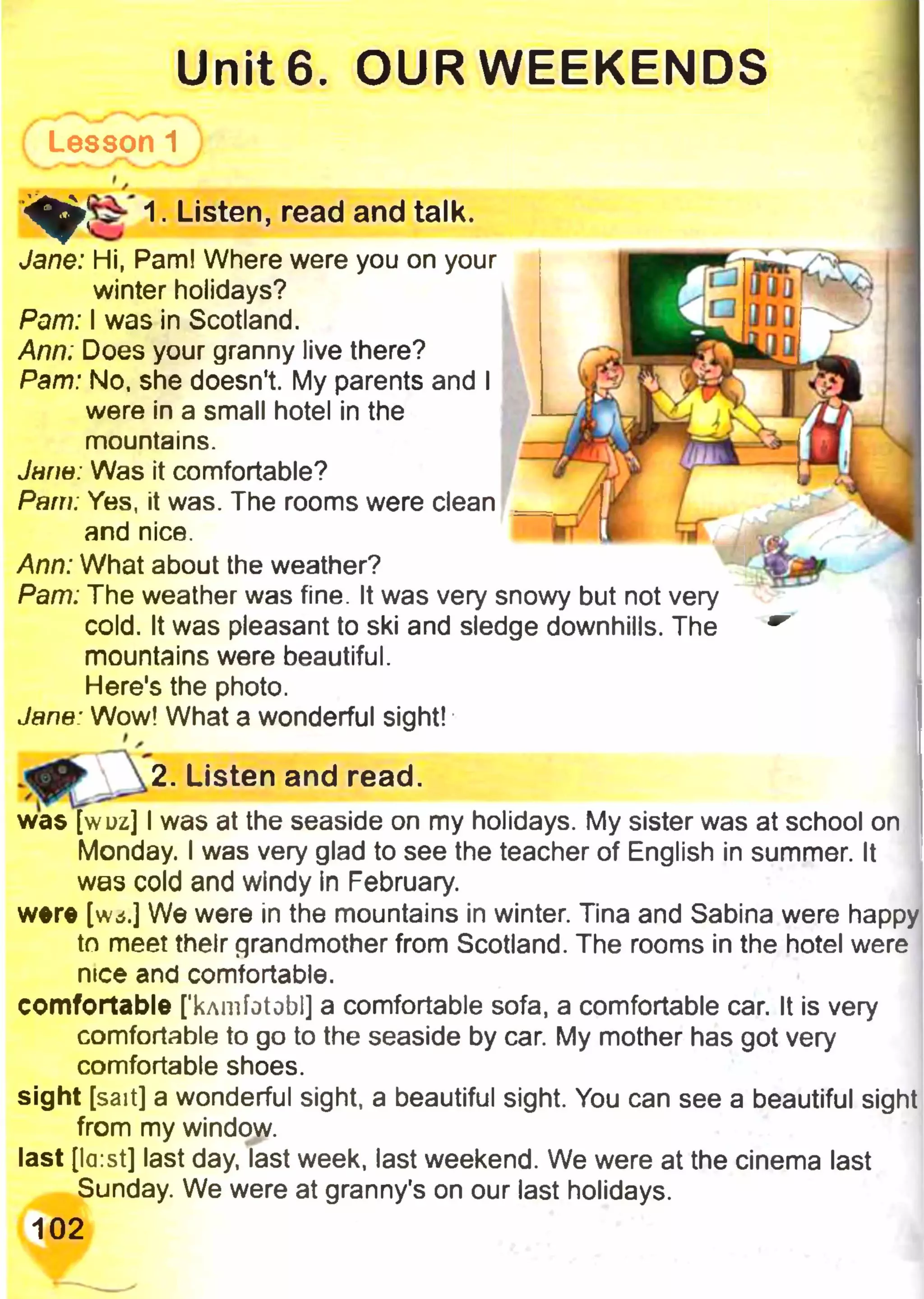 Unite. OUR WEEKENDS
Lesson 1
1. Listen, read and talk.' ф ;
Jane: Hi, Pam! Where were you on your
winter holidays?
Pam: I was in Scotland.
Ann; Does your granny live there?
Pam: No, she doesn't. My parents and I
were in a small hotel in the
mountains.
Jarm: Was it comfortable?
Pam: Yes, it was. The rooms were clean
and nice.
Ann: What about the weather?
Pam: The weather was fine. It was very snowy but not very
cold. It was pleasant to ski and sledge downhills. The
mountains were beautiful.
Here's the photo.
Jane: Wow! What a wonderful sight!
was [wuz] I was at the seaside on my holidays. My sister was at school on
Monday. I was very glad to see the teacher of English in summer. It
was cold and windy in February.
were [w*.] We were in the mountains in winter. Tina and Sabina were happy
to meet their grandmother from Scotland. The rooms in the hotel were
nice and comfortable.
comfortable [’kAmfotobl] a comfortable sofa, a comfortable car. It is very
comfortable to go to the seaside by car. My mother has got very
comfortable shoes.
sight [sait] a wonderful sight, a beautiful sight. You can see a beautiful sight
from my window.
last [la:st] last day, last week, last weekend. We were at the cinema last
Sunday. We were at granny's on our last holidays.
102
2. Listen and read
 