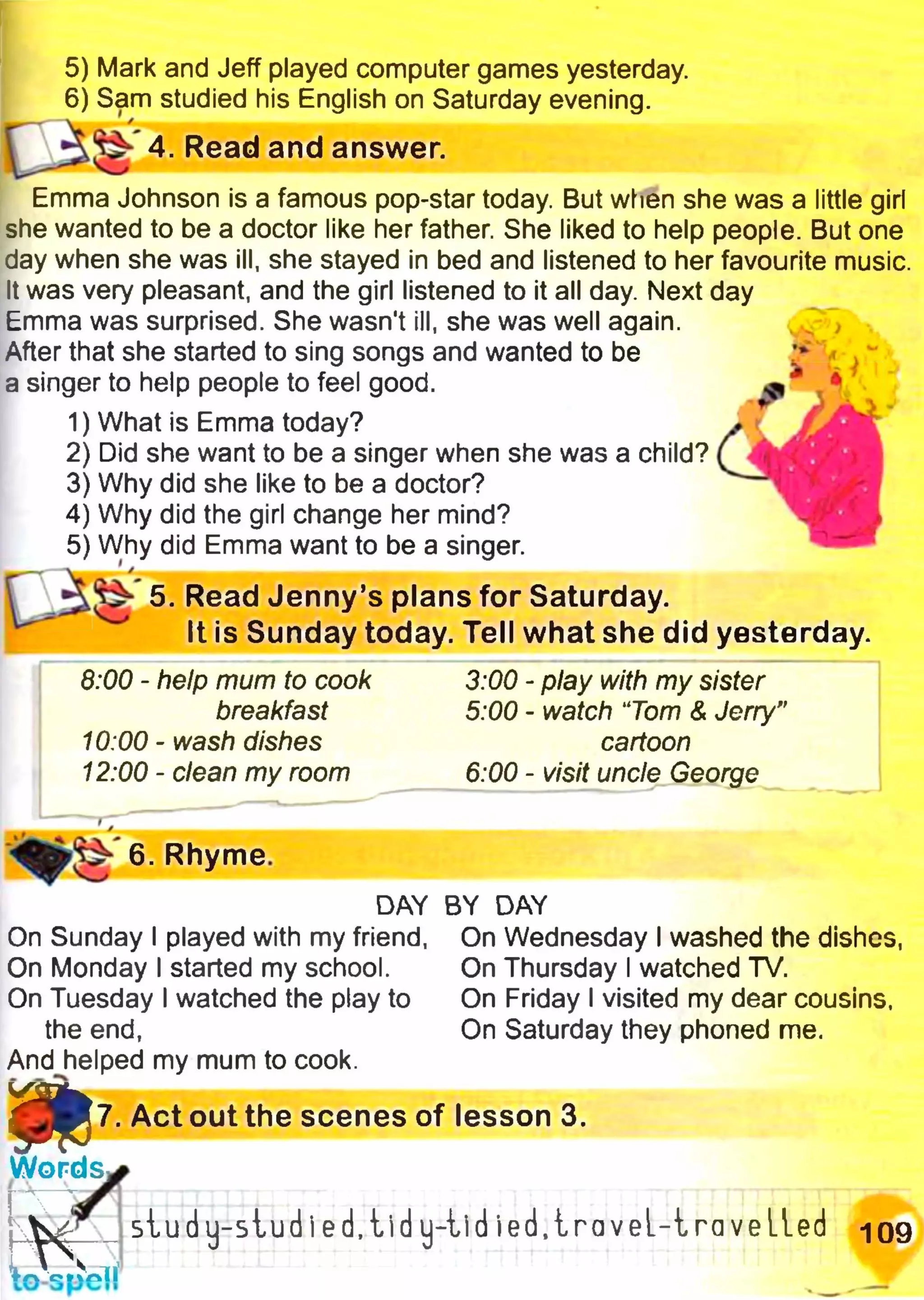 і з
5) Mark and Jeff played computer games yesterday.
6) Sam studied his English on Saturday evening.
4. Read and answer.
Emma Johnson is a famous pop-star today. But when she was a little girl
she wanted to be a doctor like her father She liked to help people. But one
day when she was ill, she stayed in bed and listened to her favourite music.
It was very pleasant, and the girl listened to it all day. Next day
Emma was surprised. She wasn't ill, she was well again.
After that she started to sing songs and wanted to be
a singer to help people to feel good.
1) What is Emma today?
2) Did she want to be a singer when she was a child?
3) Why did she like to be a doctor?
4) Why did the girl change her mind?
5) Why did Emma want to be a singer.
^ 5. Read Jenny’s plans for Saturday.
It is Sunday today. Tell what she did yesterday.
6:00 - help mum to cook 3:00 - play with my sister
breakfast 5:00 - watch ‘Tom & Jerry"
10:00 - wash dishes cartoon
12:00 - clean my room 6:00 - visit uncle George
6. Rhyme.
DAY BY DAY
On Sunday I played with my friend, On Wednesday I washed the dishes,
On Monday I started my school. On Thursday I watched TV.
On Tuesday I watched the play to On Friday I visited my dear cousins,
the end, On Saturday they phoned me.
And helped my mum to cook.
g P 7 . Act out the scenes of lesson 3.
W o rd s ^
(л§гГstudy-sludi ed, tid y-tid ie d .ira v e l-ir a veiled Ю9
W spell
 
