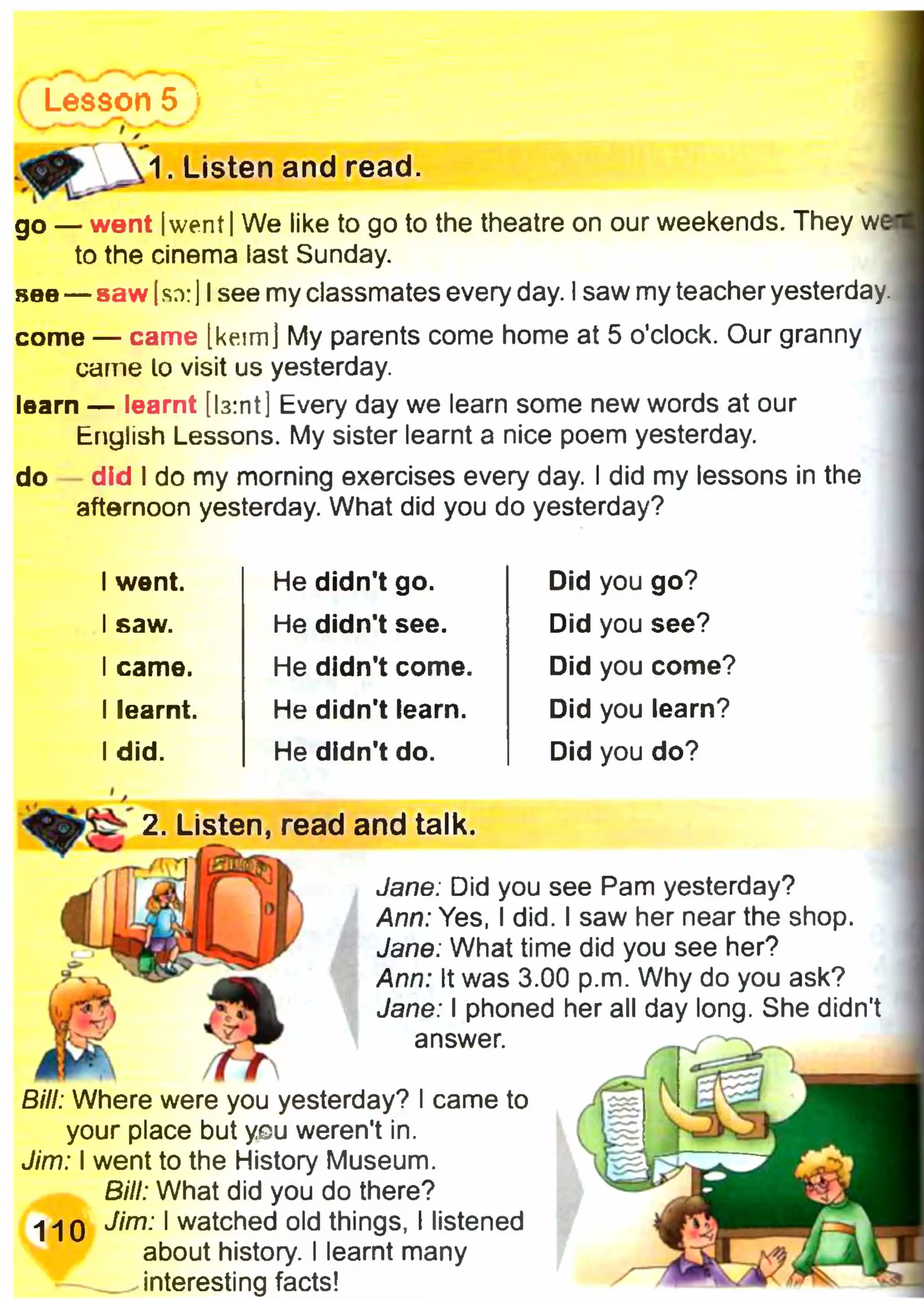 Lesson 5 і
' — ' ^
1 . Listen and read.
go — went Iwent IWe like to go to the theatre on our weekends. They w<
to the cinema last Sunday.
see — saw Isn:] Isee my classmates every day. Isaw my teacher yesterday.
come — came [keim] My parents come home at 5 o’clock. Our granny
came lo visit us yesterday.
learn — learnt [Із:пt ] Every day we learn some new words at our
English Lessons. My sister learnt a nice poem yesterday.
do did I do my morning exercises every day. I did my lessons in the
afternoon yesterday. What did you do yesterday?
1went. He didn't go. Did you go?
1saw. He didn't see. Did you see?
1came. He didn't come. Did you come?
1learnt. He didn't learn. Did you learn?
1did. He didn't do. Did you do?
2. Listen, read and talk.
rrr /
Jane: Did you see Pam yesterday?
Ann: Yes, I did. I saw her near the shop.
Jane: What time did you see her?
Ann: It was 3.00 p.m. Why do you ask?
Jane: I phoned her all day long. She didn't
answer.
Bill: Where were you yesterday? I came to
your place but you weren't in.
Jim: I went to the History Museum.
Bill: What did you do there?
I >|q Jim: I watched old things, I listened
about history. I learnt many
interesting facts!
 