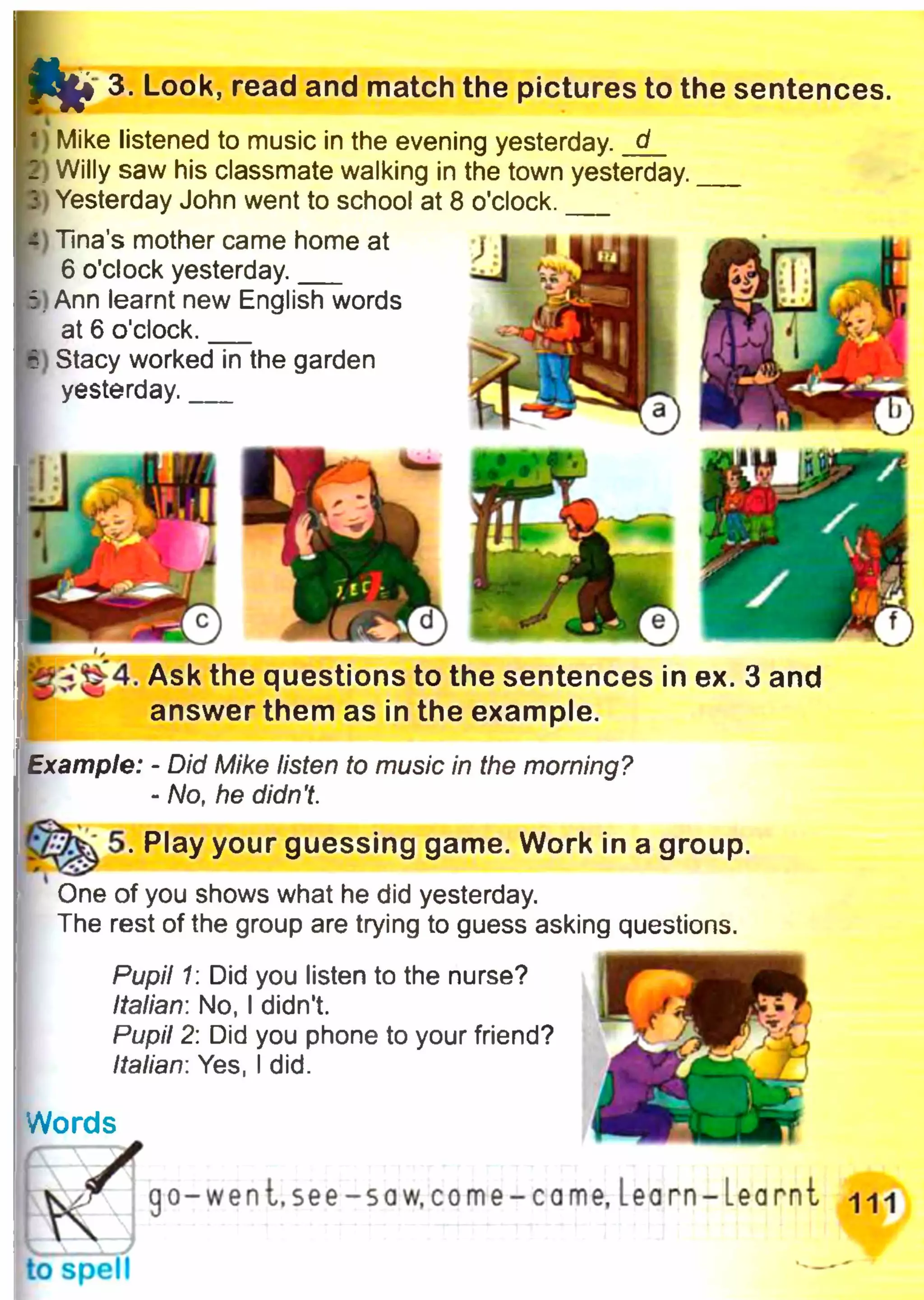t o 3. Look, read and match the pictures to the sentences.
I I
I) Mike listened to music in the evening yesterday, d
1 Willy saw his classmate walking in the town yesterday.___
I Yesterday John went to school at 8 o'clock.___
- Tina’s mother came home at
6 o'clock yesterday.___
5 1Ann learnt new English words
at 6 o'clock.___
6 Stacy worked in the garden
yesterday.___
Ask the questions to the sentences in ex. 3 and
answer them as in the example.
Example: - Did Mike listen to music in the morning?
- No, he didn't.
5. Play your guessing game. Work in a group.
у_у У
One of you shows what he did yesterday.
The rest of the group are trying to guess asking questions.
Pupil 1: Did you listen to the nurse?
Italian: No, I didn't.
Pupil 2: Did you phone to your friend?
Italian: Yes, I did.
Words
K Jto spell
go-wen t. see- saw.come-came, learn-Learnt щ
 