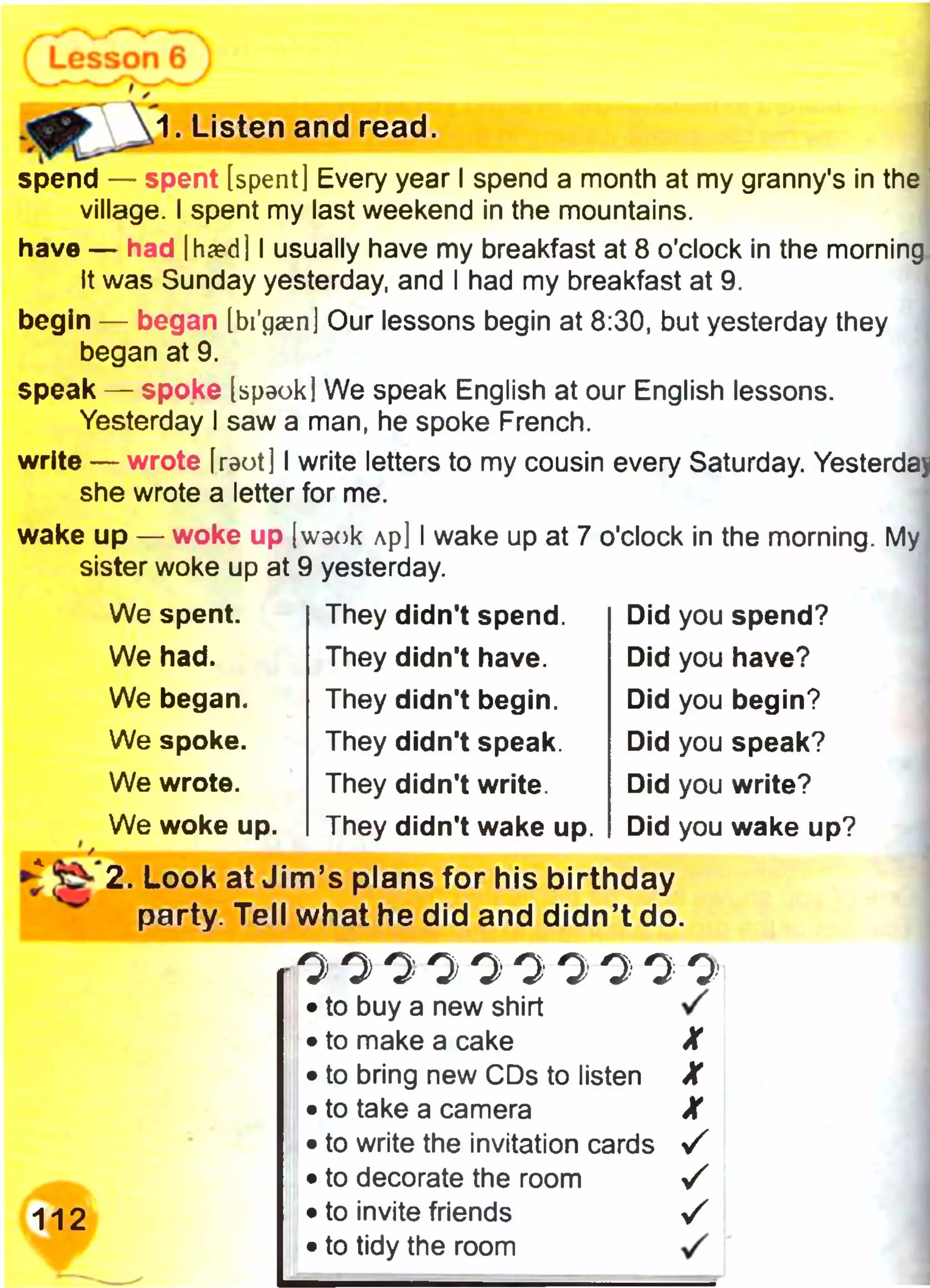 Lesson 6
1. Listen and read.
spend — spent [spent] Every year I spend a month at my granny's in the
village. I spent my last weekend in the mountains.
have — had |ha?d] I usually have my breakfast at 8 o'clock in the morning
It was Sunday yesterday, and I had my breakfast at 9.
begin — began [bi'gsen] Our lessons begin at 8:30, but yesterday they
began at 9.
speak — spoke [ьрэок! We speak English at our English lessons.
Yesterday I saw a man, he spoke French.
write — wrote [raot] I write letters to my cousin every Saturday. Yesterdaj
she wrote a letter for me.
wake up — woke up |waok лр] I wake up at 7 o'clock in the morning. My
sister woke up at 9 yesterday.
We spent.
We had.
We began.
We spoke.
We wrote.
We woke up.
112
They didn't spend.
They didn't have.
They didn't begin.
They didn't speak.
They didn't write.
They didn't wake up.
2. Look at Jim ’s plans for his birthday
party. Tell what he did and didn’t do.
rOООО ООО о о о
to buy a new shirt >/
to make a cake X
to bring new CDs to listen X
to take a camera X
to write the invitation cards >/
to decorate the room V
to invite friends у/
to tidy the room V
Did you spend?
Did you have?
Did you begin?
Did you speak?
Did you write?
Did you wake up?
 