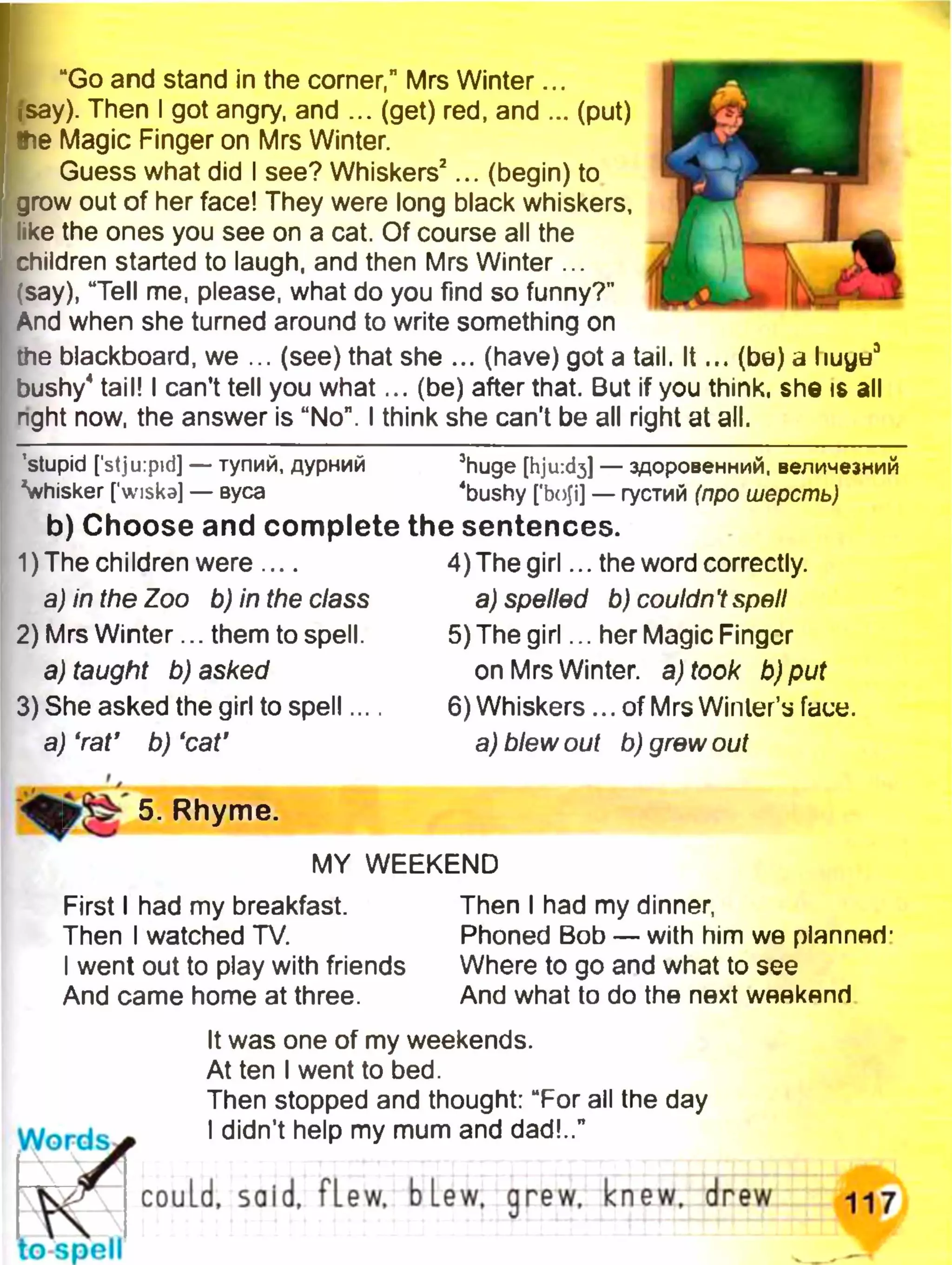 “Go and stand in the comer,” Mrs Winter...
isay). Then I got angry, and ... (get) red, and ... (put)
Ihe Magic Finger on Mrs Winter.
Guess what did I see? Whiskers2... (begin) to
grow out of her face! They were long black whiskers,
like the ones you see on a cat. Of course all the
children started to laugh, and then Mrs Winter...
.'say), “Tell me, please, what do you find so funny?"
And when she turned around to write something on
the blackboard, we ... (see) that she ... (have) got a tail. It... (be) a liuya3
bushy4tail! I can’t tell you what... (be) after that. But if you think, she is all
right now, the answer is “No". I think she can't be all right at all.
’stupid [stju:pid] — тупий, дурний 3huge [hjuid^] — здоровенний, величезний
vhisker [wiska] — вуса 4bushy ['boji] — густий (про шерсть)
b) Choose and complete the sentences.
u
к
>
лUT
4LIM!
1)The children were....
a) in the Zoo b) in the class
2) Mrs Winter... them to spell.
a) taught b) asked
3) She asked the girl to spell...
a) 'rat' b) ‘cat’
4) The girl... the word correctly.
a) spelled b) couldn't spell
5) The girl... her Magic Finger
on Mrs Winter, a) took b)put
6)Whiskers ... of Mrs Winter’s face.
a) blew out b) grew out
5. Rhyme.
MY WEEKEND
First I had my breakfast.
Then I watched TV.
I went out to play with friends
And came home at three.
Then I had my dinner,
Phoned Bob — with him we planner)-
Where to go and what to see
And what to do the next weekend
It was one of my weekends.
At ten I went to bed.
Then stopped and thought: “For all the day
W ords* I didn’t help my mum and dad!..”
W J could, sold, fLew, blew, grew. knew, drew 117
to spell
 