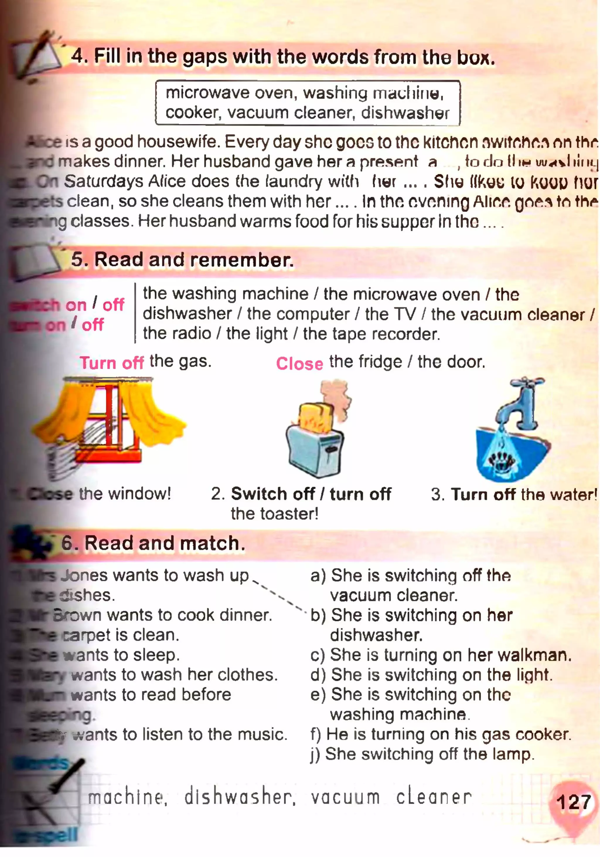 4. Fill in the gaps with the words from the box.
microwave oven, washing machine,
cooker, vacuum cleaner, dishwasher
is a good housewife. Every day she goes to the kitchen nwitehe.^ лп thr
makes dinner. Her husband gave her a present a , to do 11in iii m_j
Saturdays A/ice does (he laundry with her ... . $(ш ((куц to KüüU Пиг
clean, so she cleans them with her.... In the evening Aliee tn th^
g classes. Her husband warms food for his supper In the....
5. Read and remember.
the washing machine / the microwave oven / the
dishwasher / the computer / the TV / the vacuum cleaner /
the radio / the light / the tape recorder.
Turn off the gas. Close the fridge / the door.
on I off
/off
the window! 2. Switch off / turn off
the toaster!
3. Turn off the water!
6. Read and match.
Jones wants to wash up^
dishes.
*Brown wants to cook dinner,
•carpet is clean,
wants to sleep,
wants to wash her clothes,
wants to read before
ivants to listen to the music.
a) She is switching off the
vacuum cleaner.
b) She is switching on her
dishwasher.
c) She is turning on her W alkm an.
d) She is switching on the light.
e) She is switching on the
washing machine.
f) He is turning on his gas cooker.
j) She switching off the lamp.
machine, dishwasher, vacuum cLeaner 127
 
