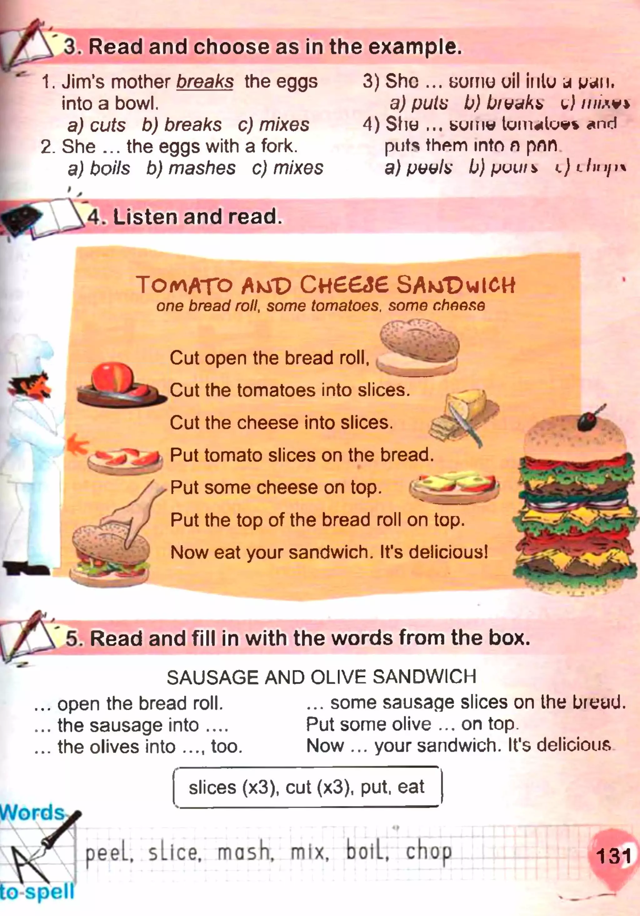 3. Read and choose as in the example.
1. Jim’s mother breaks the eggs
into a bowl.
a) cuts b) breaks c) mixes
2. She ... the eggs with a fork.
a) boils b) mashes c) mixes
4. Listen and read.
3) She ... ьогпи oil iulu j k/ötii.
a) fjutu b) jO/ууАь u) ///wv*
4) Sho ... bumw tum«lue% and
puts them into n pnn
a) pvulx b) рить l) lIhii}
TOMATO AuT> С н ЄЄ&Є SAm"DvjICH
one bread roll, some tomatoes, some cheese
Cut open the bread roll,
Ж '
Cut the tomatoes into slices.
Cut the cheese into slices.
‘^ # 5 J Put tomato slices on the bread.
Put some cheese on top.
Put the top of the bread roll on top.
Now eat your sandwich. It's delicious!
5. Read and fill in with the words from the box.
SAUSAGE AND OLIVE SANDWICH
,.. open the bread roll. ... some sausage slices on the breud.
...the sausage into .... Put some olive ... on top.
... the olives into ..., too. Now ... your sandwich. It's delicious
Words,
slices (x3), cut (x3), put, eat
К peeL, sLice, mash, mix, boiL, chop
J .............. ' : “ • r
to spell
131
 