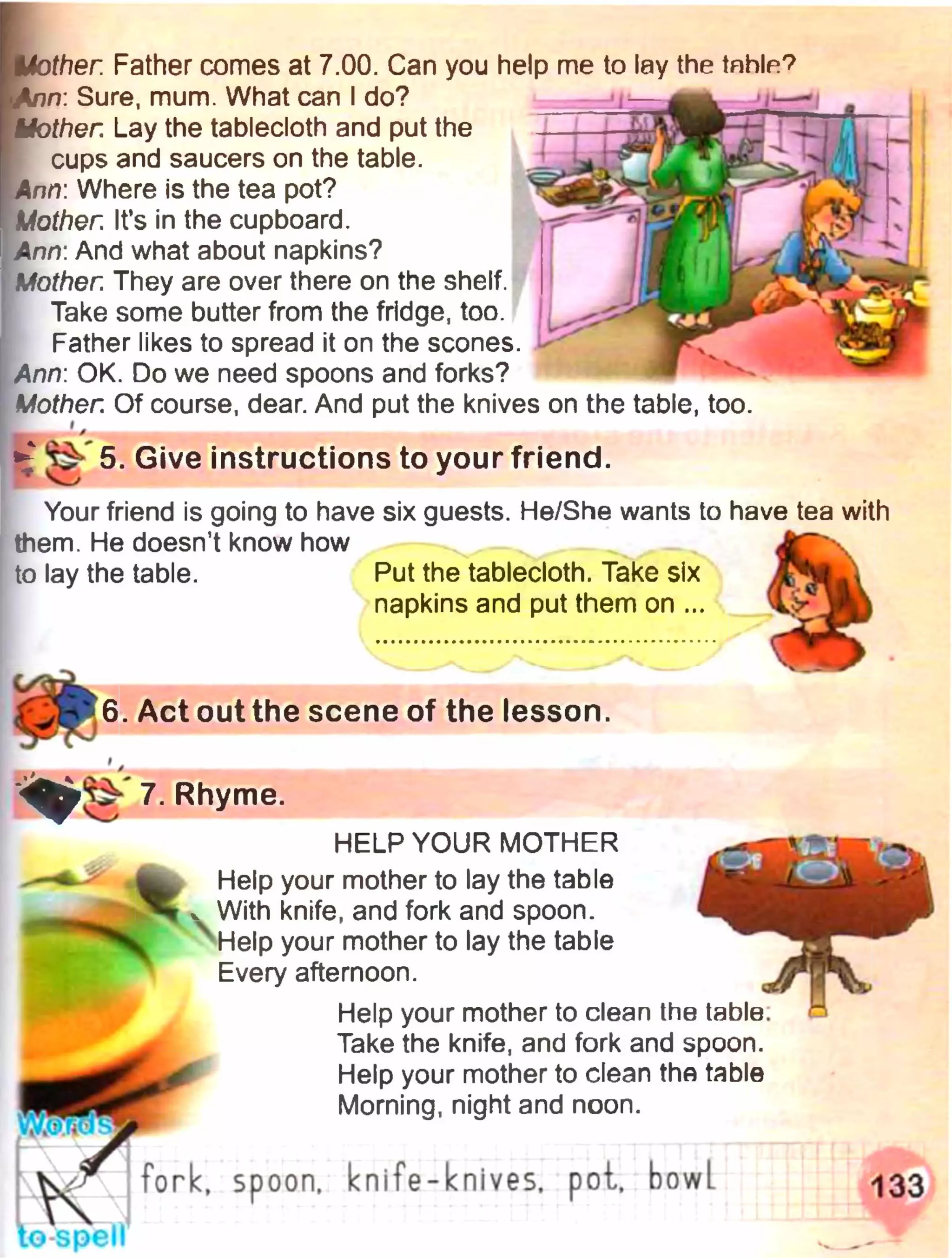 . Act out the scene of the lesson.
iHother. Father comes at 7.00. Can you help me to lay the table?
I Ann: Sure, mum. What can I do?
[ Mother. Lay the tablecloth and put the
cups and saucers on the table.
I Ann: Where is the tea pot?
Mother. It’s in the cupboard.
Ann: And what about napkins?
Mother. They are over there on the shelf.
Take some butter from the fridge, too.
Father likes to spread it on the scones.
Ann: OK. Do we need spoons and forks?
Mother. Of course, dear. And put the knives on the table, too.
► ^ 5. Give instructions to your friend.
Your friend is going to have six guests. He/She wants to have tea with
them. He doesn’t know how
to lay the table. Put the tablecloth. Take six
napkins and put them on ...
HELP YOUR MOTHER
Help your mother to lay the table
, With knife, and fork and spoon.
Help your mother to lay the table
Every afternoon.
Help your mother to clean the table.
Take the knife, and fork and spoon.
Help your mother to clean the table
Morning, night and noon.
ч Ш
fork, spoon, knife-knives, pot,, bowl
to-spell
133
 