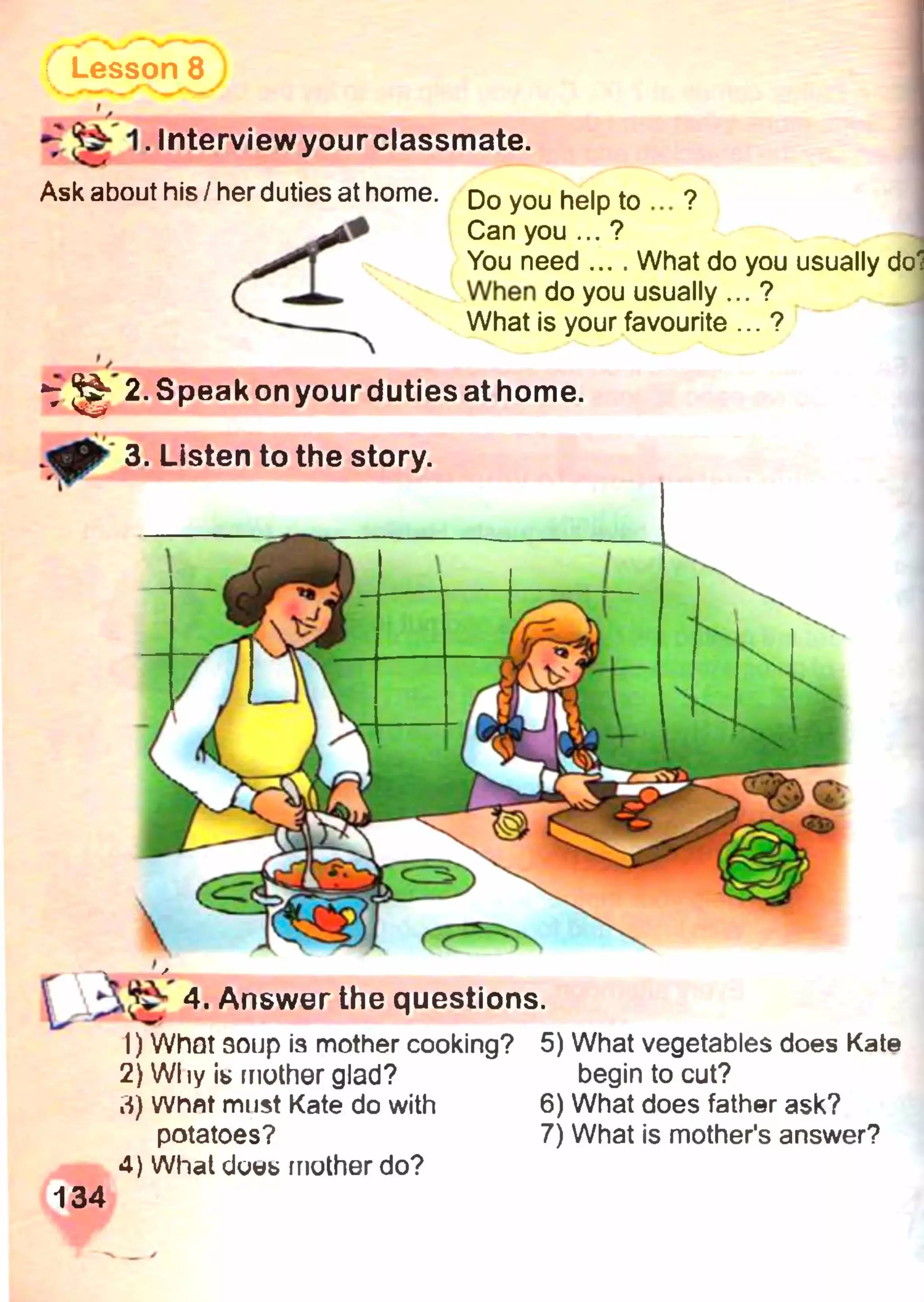 Lesson 8
Ask about his/her duties at home. Do you help to ?
k# Can you...?
You need .... What do you usually do'J
When do you usually ... ?
What is your favourite ... ?
2. Speakonyourdutiesathom e.
3. Listen to the story.
*7 ^ 1. Interviewyourclassmate.
 4. Answer the questions.
1) What эоир is mother cooking? 5)
2) Why i* mother glad?
3) Whflt must Kate do with 6)
potatoes? 7)
4) What dows mother do?
134
What vegetables does Kate
begin to cut?
What does father ask?
What is mother's answer?
 