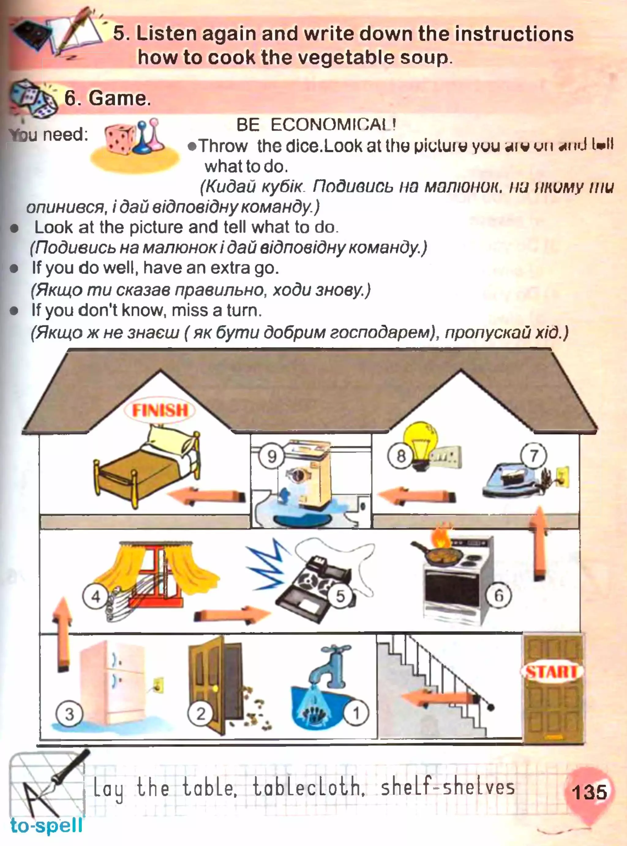 5. Listen again and write down the instructions
how to cook the vegetable soup.
6. Game.
need m i l BE ECONOM,CAI?
•c £ b #Throw thedice.Lookatthepiuluiu yuuaiwumnd Wl
what to do.
(Кидай кубік Подивись на малюнок, ни ітиму ти
опинився, і дай відповіднукоманду.)
Look at the picture and tell what to do.
(Подивись на малюнокі дай відповідну команду.)
If you do well, have an extra go.
(Якщо ти сказав правильно, ходи знову.)
If you don't know, miss a turn.
(Якщо ж не знаєш ( як бути добрим господарем), пропускай хід.)
 