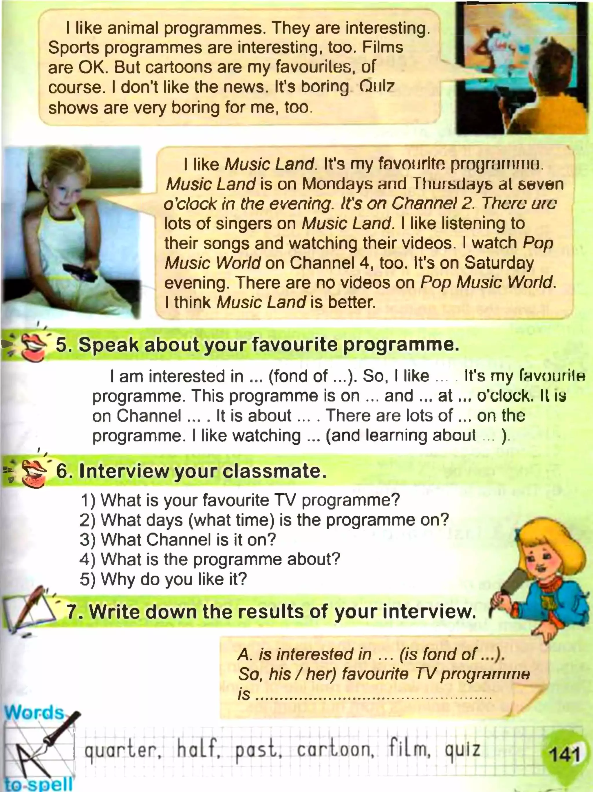 I like animal programmes. They are interesting.
Sports programmes are interesting, too. Films
are OK. But cartoons are my favourites, of
course. I don't like the news. It's boring O11I7
shows are very boring for me, too.
I like Music Land. It's my favourite prngmrnrnn.
Music Land is on Mondays and Thursdays at seven
o'clock in the evening. It's on Channel 2. There uie
lots of singers on Music Land. I like listening to
their songs and watching their videos. I watch Pop
Music World on Channel 4, too. It's on Saturday
evening. There are no videos on Pop Music World.
I think Music Land is better.
^ 5. Speak about your favourite programme.
I am interested in ... (fond o f...). So, I like ... It's my Гнупигіїн
programme. This programme is on ... and ... a t... o’clock. II ш
on Channel.... It is about... . There are lots o f... on the
programme. I like watching ... (and learning about... ).
^ 6. Interview your classmate.
1) What is your favourite TV programme?
2) What days (what time) is the programme on?
3) What Channel is it on?
4) What is the programme about?
5) Why do you like it?
Ф jWrite down the results of your interview.
A. is interested in ... (is fond o f...).
So, his/her) favourite TV ргпдгнттн
is ...................................................
Words
". . га ш
К . quarter, half, past, cartoon, film, quiz ^4-
to soell
 