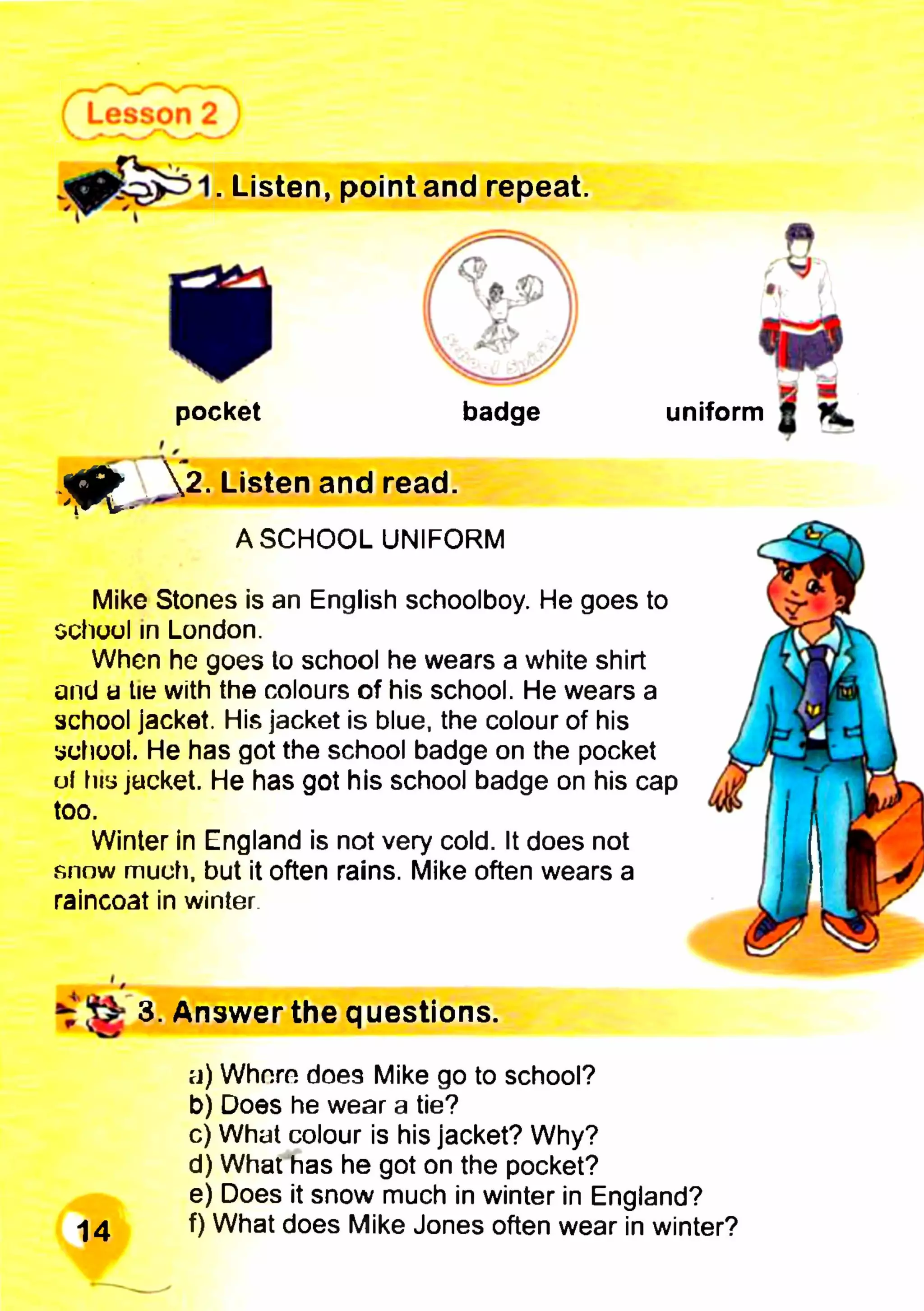 . Listen, point and repeat.
фК ш
uniform ft
Mike Stones is an English schoolboy. He goes to
school in London.
When he goes to school he wears a white shirt
and a tie with the colours of his school. He wears a
school jacket. His jacket is blue, the colour of his
school. He has got the school badge on the pocket
uf his jacket. He has got his school badge on his cap
too.
Winter in England is not very cold. It does not
snow much, but it often rains. Mike often wears a
raincoat in winter
pocket badge
m . J2. Listen and read.
A SCHOOL UNIFORM
3. Answer the questions.
a) Whnrn does Mike go to school?
b) Does he wear a tie?
c) What colour is his jacket? Why?
d) What has he got on the pocket?
e) Does it snow much in winter in England?
-|4 f) What does Mike Jones often wear in winter?
 