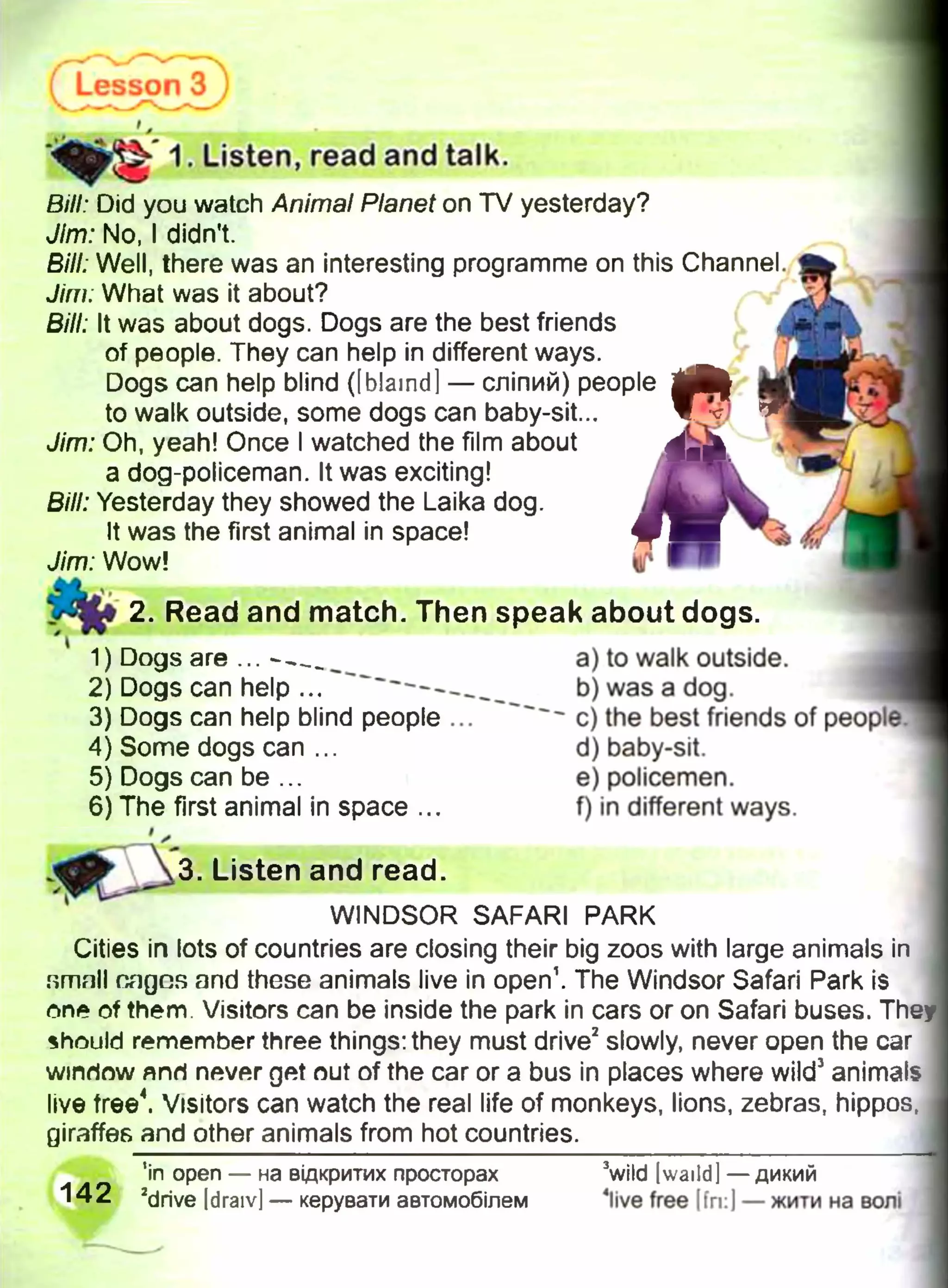 Lesson 3 )
1. Listen, read and talk.
Bill: Did you watch Animal Planet on TV yesterday?
Jim: No, I didn't.
Bill: Well, there was an interesting programme on this Channel.
Jim; What was it about?
Bill: It was about dogs. Dogs are the best friends
of people. They can help in different ways.
Dogs can help blind ([blamd] — сліпий) people | l | |
to walk outside, some dogs can baby-sit...
Jim: Oh, yeah! Once I watched the film about
a dog-policeman. It was exciting!
Bill: Yesterday they showed the Laika dog.
It was the first animal in space!
Jim: Wow!
m2. Read and match. Then speak about dogs.
a) to walk outside.
b) was a dog.
c) the best friends of peopl(
d) baby-sit.
e) policemen.
f) in different ways.
3. Listen and read.
WINDSOR SAFARI PARK
Cities in lots of countries are closing their big zoos with large animals in
1) Dogs are ... - —_
2) Dogs can help ...
3) Dogs can help blind people ...
4) Some dogs can ...
5) Dogs can be ...
6) The first animal in space ...
They
small nagcs and these animals live in open1. The Windsor Safari Park is
one of them. Visitors can be inside the park in cars or on Safari buses,
should remember three things: they must drive2slowly, never open the car
window япгі never get out of the car or a bus in places where wild3animals
live tree4. Visitors can watch the real life of monkeys, lions, zebras, hippos,
giraffes and other animals from hot countries.
in open — на відкритих просторах
142 2drive Idraiv] — керувати автомобілем
3wild [waild] — дикий
4live free [fri:J — жити на волі
 