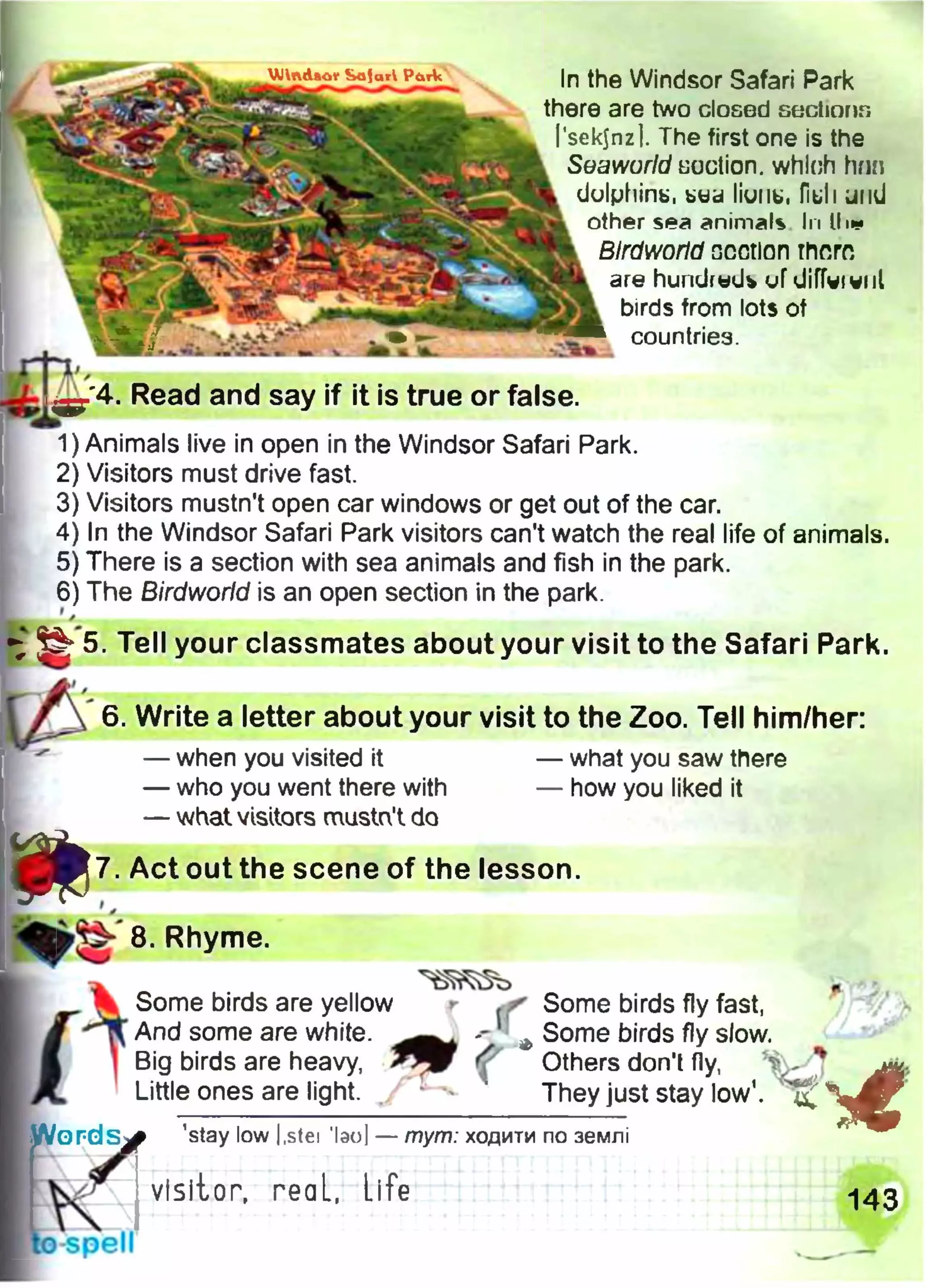 In the Windsor Safari Park
there are two dosed sectmnn
Psekjnz]. The first one is the
Svaworld suction. which hnn
dulphirib, btid liunti, fiuli und
other sea animals In II ■*
Blrdworld ncotlan there
are hundrud* uf diffvi will
birds from lots of
countries.
mzL
4. Read and say if it is true or false.
1)Animals live in open in the Windsor Safari Park.
2) Visitors must drive fast.
3) Visitors mustn't open car windows or get out of the car.
4) In the Windsor Safari Park visitors can't watch the real life of animals.
5) There is a section with sea animals and fish in the park.
6) The Birdworid is an open section in the park.
•; 5. Tell your classmates about your visit to the Safari Park.
Ф
6. Write a letter about your visit to the Zoo. Tell him/her:
— when you visited it
— who you went there with
— what visitors musta't do
— what you saw there
— how you liked it
7. Act out the scene of the lesson.
’i
8. Rhyme.
Some birds are yellow r Some birds fly fast,
And some are white. A Some birds fly slow.
Big birds are heavy, ^ ' Others don't fly, 4
Little ones are light. . ‘ They just stay low1.
’stay low l.stei 1эо] — тут: ходити по землі
visitor, геаL, Life 143
 