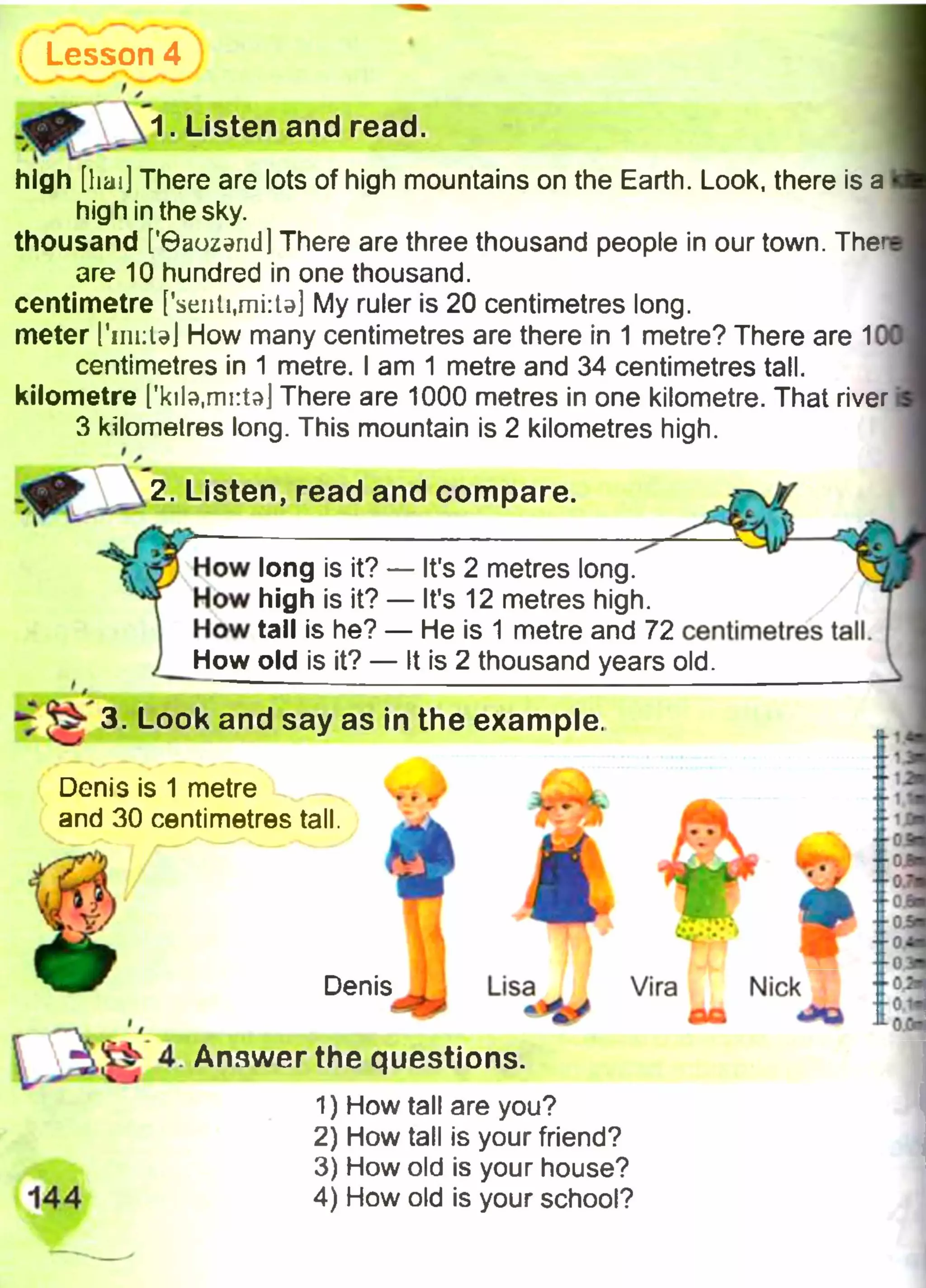 Lesson 4
r ✓
1. Listen and read.
high [haij There are lots of high mountains on the Earth. Look, there is a
high in the sky.
thousand ['©aozand] There are three thousand people in our town. The*
are 10 hundred in one thousand,
centimetre [fseiiti,mi:U] My ruler is 20 centimetres long,
meter I'iniiUl How many centimetres are there in 1 metre? There are 1
centimetres in 1 metre. I am 1 metre and 34 centimetres tall,
kilometre ['kila.mrta] There are 1000 metres in one kilometre. That river
3 kilometres long. This mountain is 2 kilometres high.
2. Listen, read and compare.
How long is it? — It's 2 metres long.
How high is it? — It’s 12 metres high.
How tall is he? — He is 1 metre and 72 centimetres tall.
How old is it? — It is 2 thousand years old.
^ ^ 3. Look and say as in the example, u. «,
Denis is 1 metre
and 30 centimetres tall.
» i
/rV
W
Denis Lisa Vira Nick
ш
4. Answer the questions.
«ха
144
1) How tall are you?
2) How tall is your friend?
3) How old is your house?
4) How old is your school?
 