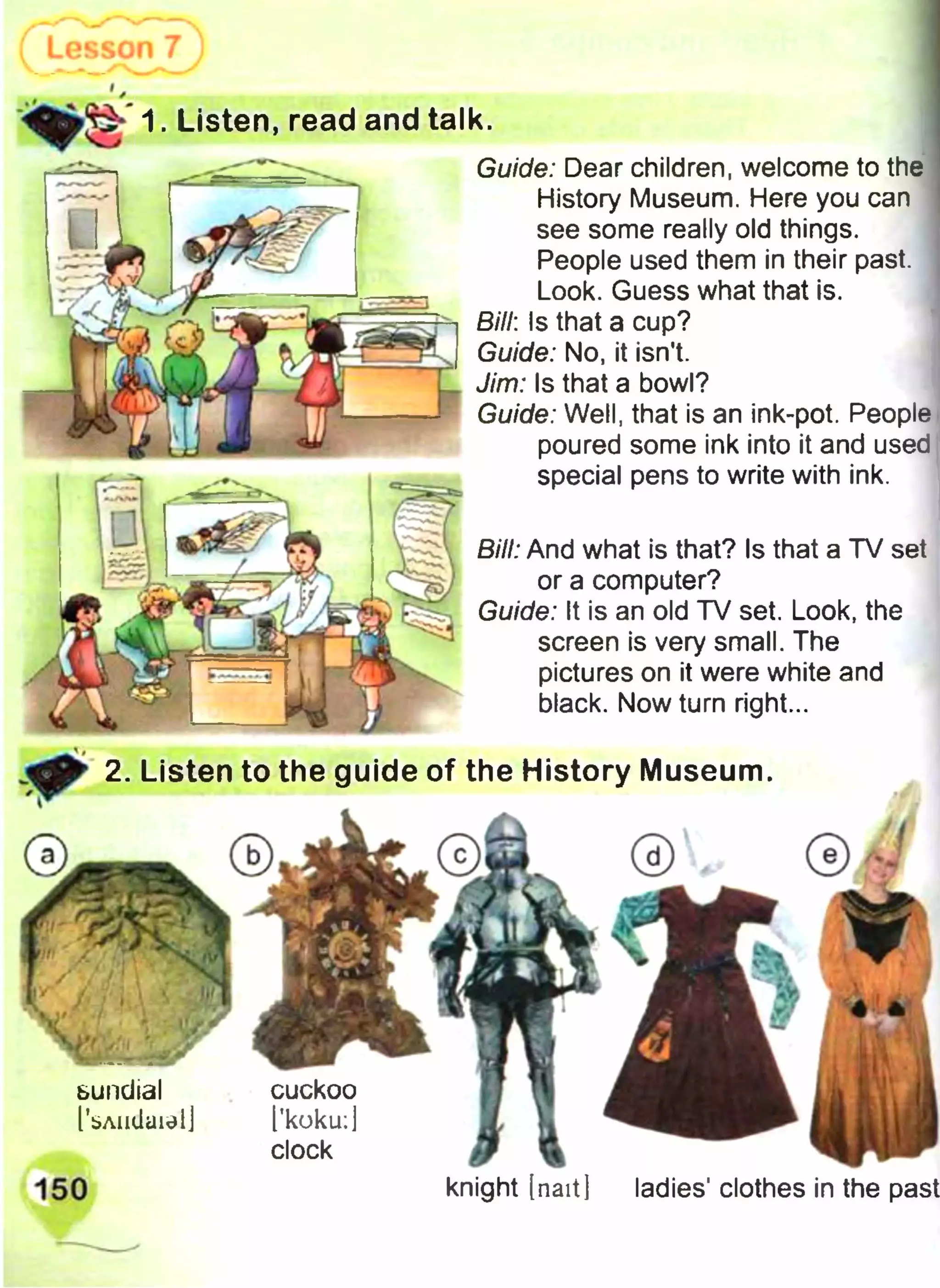 Bill: And what is that? Is that a TV set
or a computer?
Guide: It is an old TV set. Look, the
screen is very small. The
pictures on it were white and
black. Now turn right...
Guide: Dear children, welcome to the
History Museum. Here you can
see some really old things.
People used them in their past.
Look. Guess what that is.
Bill: Is that a cup?
Guide: No, it isn't.
Jim: Is that a bowl?
Guide: Well, that is an ink-pot. People
poured some ink into it and used
special pens to write with ink.
1. Listen, read and talk.
2. Listen to the guide of the History Museum.
sundial
I’bAiidaielJ
cuckoo
I'koku:]
clock
knight [naitj ladies' clothes in the past
 