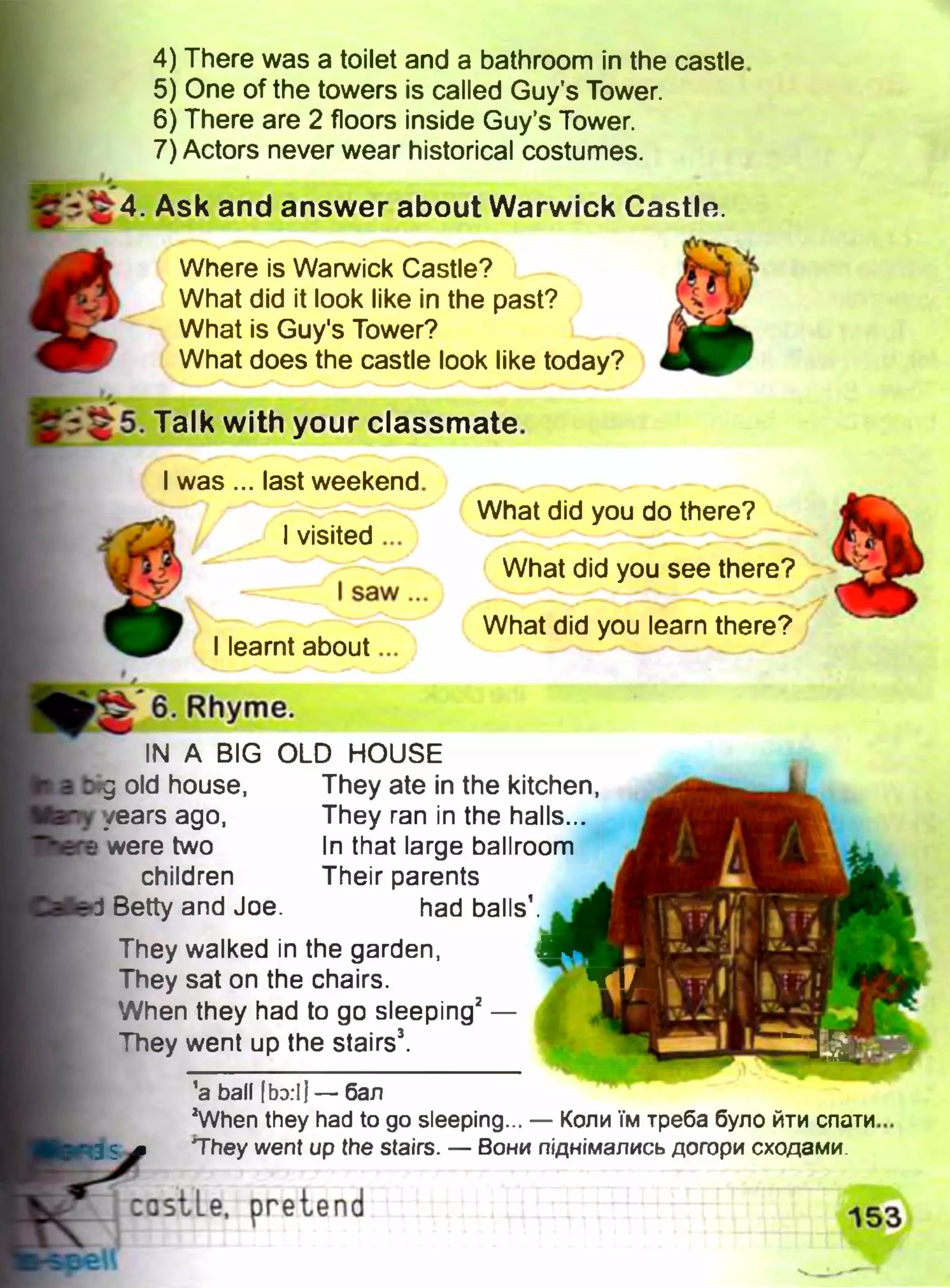 4) There was a toilet and a bathroom in the castle
5) One of the towers is called Guy's Tower.
6) There are 2 floors inside Guy’s Tower.
7) Actors never wear historical costumes.
W* Ф
Ї £ 4. Ask and answer about Warwick Castle.
Where is Warwick Castle?
What did it look like in the past?
What is Guy's Tower?
What does the castle look like today?
b 5. Talk with your classmate.
I was ... last weekend.
I visited ...
I saw...
I learnt about...
6. Rhyme.
IN A BIG OLD HOUSE
What did you do there?
What did you see there?
What did you learn there?
old house,
years ago,
were two
children
They ate in the kitchen,
They ran in the halls...
In that large ballroom
Their parents
had balls’ri Betty and Joe.
They walked in the garden,
They sat on the chairs.
When they had to go sleeping2—
They went up the stairs3.
’a ball [bo.ij — бал
2When they had to go sleeping... — Коли їм треба було йти спати
They went up the stairs. — Вони піднімались догори сходами
castLe, pretend
 