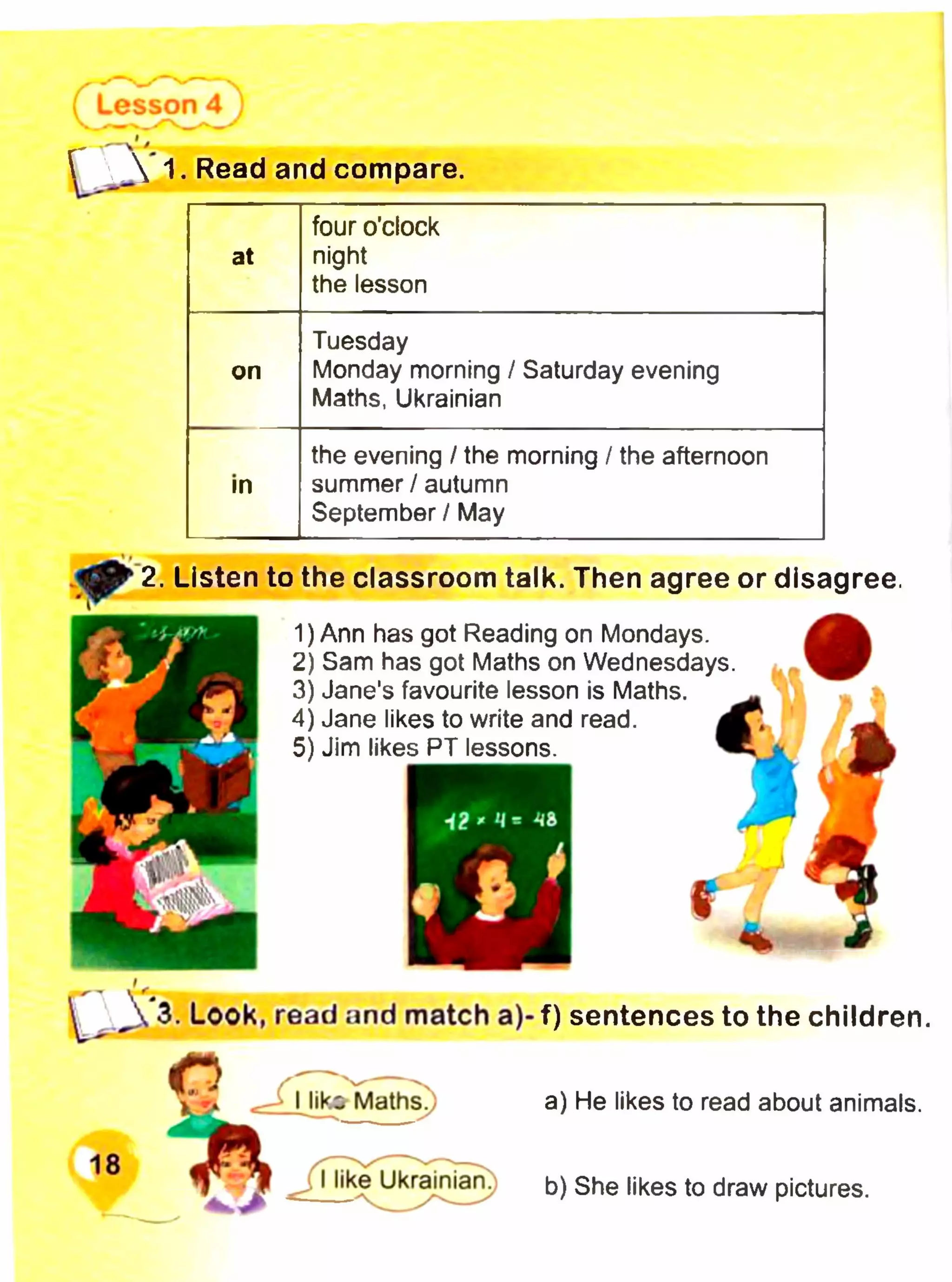 Lesson 4
1. Read and compare.
four o’clock
at night
the lesson
Tuesday
on Monday morning / Saturday evening
Maths, Ukrainian
the evening / the morning / the afternoon
in summer / autumn
September / May
to the classroom talk. Then agree or disagree.
1)
2)
3)
4)
5)
^ Д 3. Look, read and match a)- f) sentences to the children,
О Г Г — N
Mika Maths. a) He likes to read about animals.
18
JJike Ukrainian. t>) She likes to draw pictures.
2. Listen
Ann has got Reading on Mondays.
Sam has got Maths on Wednesdays.
Jane's favourite lesson is Maths.
Jane likes to write and read.
Jim likes PT lessons.
 