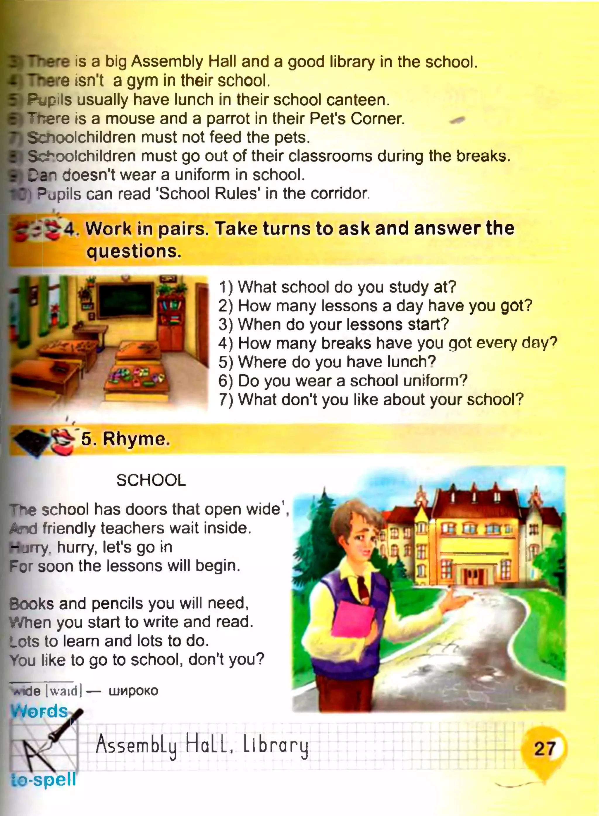 ■There is a big Assembly Hall and a good library in the school.
И There isn't a gym in their school.
Ь Pupils usually have lunch in their school canteen.
■JTnere is a mouse and a parrot in their Pet's Corner.
) Scnoolchildren must not feed the pets.
ІЦ Schoolchildren must go out of their classrooms during the breaks,
'srt Dan doesn't wear a uniform in school.
1С Pupils can read 'School Rules' in the corridor
$ 4 . Work in pairs. Take turns to ask and answer the
questions.
1) What school do you study at?
2) How many lessons a day have you got?
3) When do your lessons start?
4) How many breaks have you got every day?
5) Where do you have lunch*?
6) Do you wear a school uniform?
7) What don't you like about your school?
5. Rhyme.
SCHOOL
school has doors that open wide1,
And friendly teachers wait inside.
- jrry. hurry, let's go in
For soon the lessons will begin.
Books and pencils you will need,
When you start to write and read.
Lots to learn and lots to do.
You like to go to school, don't you?
Aide |waid] — широко
WöFdS:
кle-spell
AssembLy HaLL, Library
 
