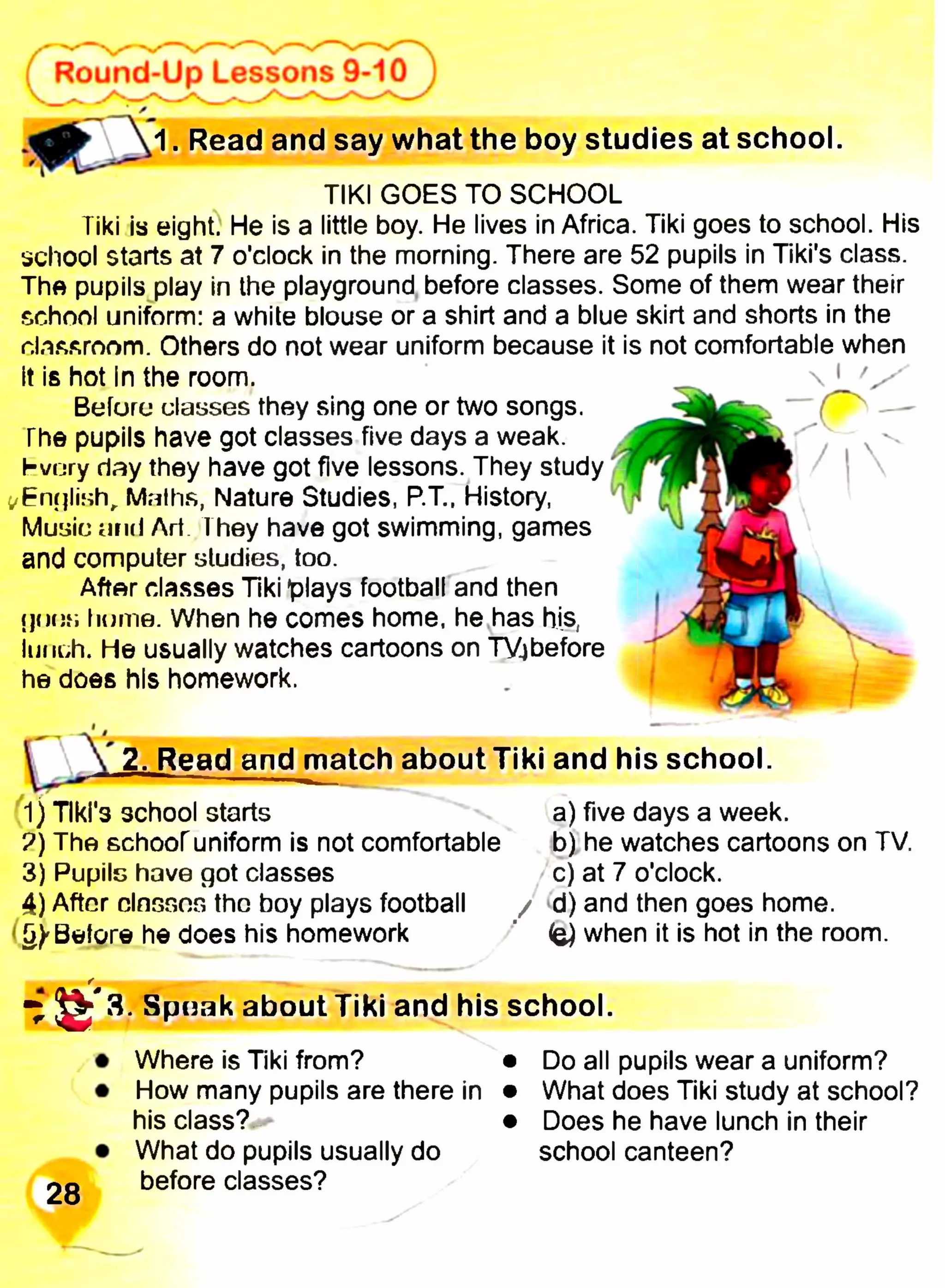 1. Read and say what the boy studies at school.
Round-Up Lessons 9-10 j
TIKI GOES TO SCHOOL
Tiki is eight. He is a little boy. He lives in Africa. Tiki goes to school. His
school starts at 7 o'clock in the morning. There are 52 pupils in Tiki's class.
The pupils play in the playground before classes. Some of them wear their
school uniform: a white blouse or a shirt and a blue skirt and shorts in the
classroom. Others do not wear uniform because it is not comfortable when
it is hot In the room. __  ' у
Befuru classes they sing one or two songs.
The pupils have got classes five days a weak,
hvury day they have got five lessons. They study
t/En^lish, Maths, Nature Studies, P.Т.. History,
Music and Art They have got swimming, games
and computer studies, too.
After classes Tiki plays football and then
дон»; home. When he comes home, he has his,
lunch. He usually watches cartoons on TYjbefore
he does his homework.
2. Read and match about Tiki and his school.
1) Tiki's school starts a) five days a week.
?) The schooruniform is not comfortable b) he watches cartoons on TV.
3) Pupils have got classes c) at 7 o'clock.
4) After dnssos the boy plays football / <d) and then goes home.
(g)'Before he does his homework when it is hot in the room.
r
Spuak about Tiki and his school.
28
Where is Tiki from? • Do all pupils wear a uniform?
How many pupils are there in • What does Tiki study at school?
his class? • Does he have lunch in their
What do pupils usually do school canteen?
before classes?
 