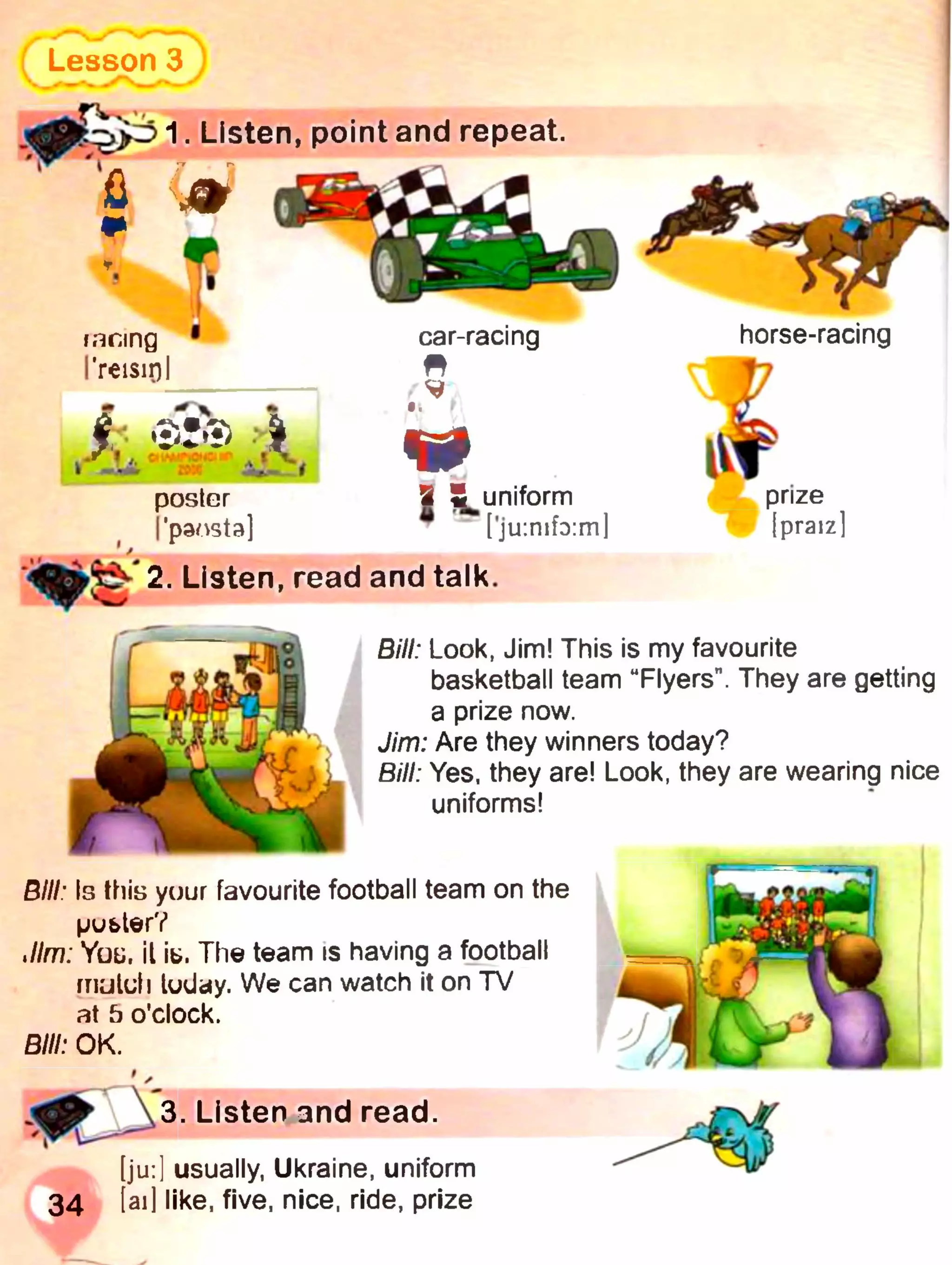 [ju:] usually, Ukraine, uniform
34 [ail like, five, nice, ride, prize
1. Listen, point and repeat.
Lesson 3 )
s t
faring 1car-racing horse-racing
I'reisirji g
f V
A*-**A 401 -Г-- I
poster 3 ^uniform
I'paosta] " [ju:mf3:ml [praiz]
2. Listen, read and talk.
Bill: Look, Jim! This is my favourite
basketball team “Flyers". They are getting
a prize now.
Jim: Are they winners today?
Bill: Yes, they are! Look, they are wearing nice
uniforms!
. Listen and read.
Bill: Is this yuur favourite football team on the
pubterV
Jim: You il іь. The team is having a football
mululi luday. We can watch it on TV
at b o'clock.
Bill: OK.
 