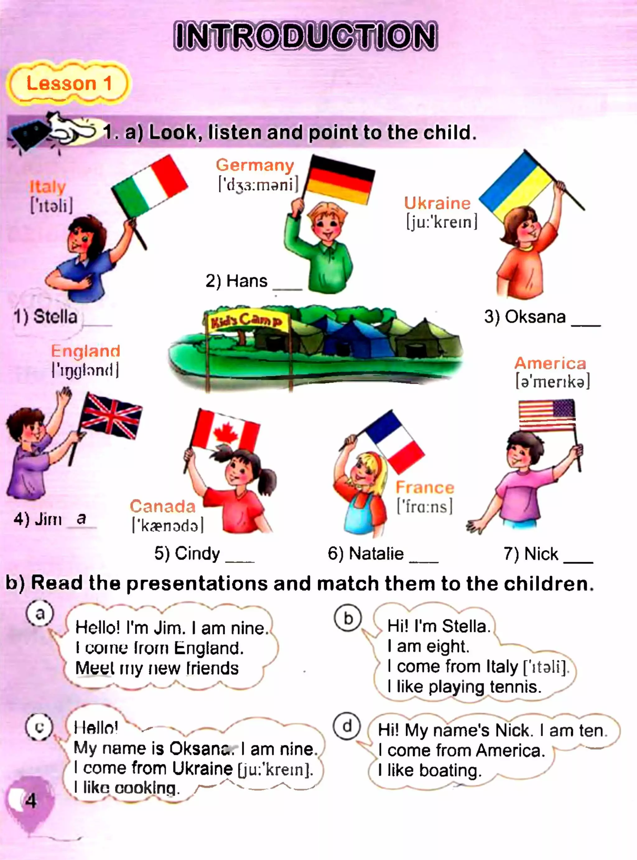 Lesson 1
1. a) Look, listen and point to the child.
Germany
'ch3:mani
2) Hans
Ukraine
[ju:'krem]
1) Stella
England
ГіддІппНІ
3) Oksana
America
[э'тепкэ]
4) Jim a
Canada
'kaenodol
5) Cindy
'fra:ns
6) Natalie 7) Nick
b) Read the presentations and match them to the children.
Hello! I'm Jim. I am nine.
I come from England.
Meel my new friends
( V ) I fftllo1 V- - ^ v
My name is Oksana. I am nine.
I come from Ukraine [ju:’krem].
I like cooking.Л / 4 ____✓ 4 /
©
Hi! I'm Stella.X V
I am eight.
I come from Italy ['italij.
I like playing tennis. ^
Hi! My name’s Nick. I am ten
J come from America. r-
I like boating.
 
