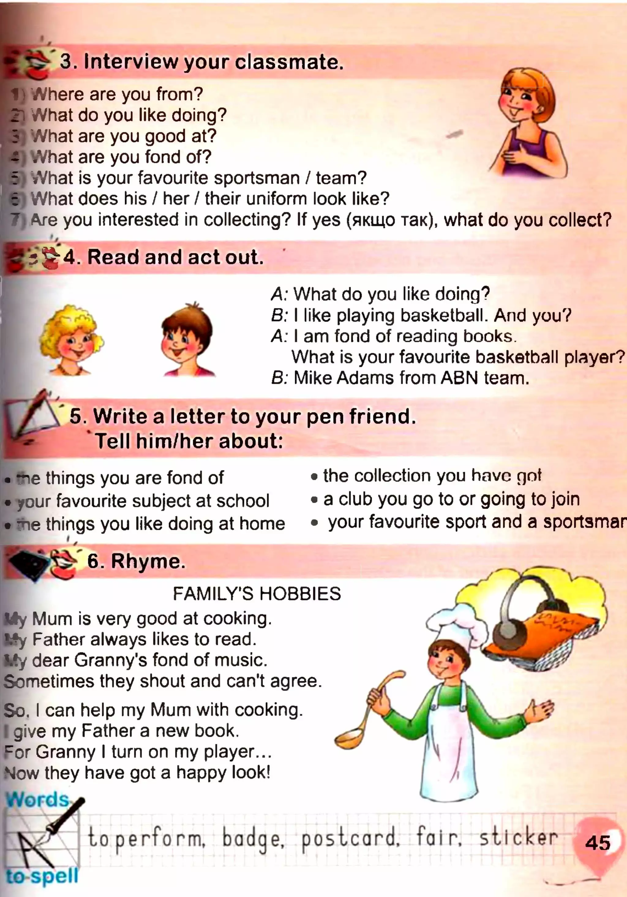 L
І1) Where are you from?
' /Vhat do you like doing?
Ь What are you good at?
- What are you fond of?
t What is your favourite sportsman / team?
і What does his / her / their uniform look like?
) Are you interested in collecting? If yes (якщо так), what do you collect?
3. Interview your classmate.
■5 Read and act out.
A: What do you like doing?
В: I like playing basketball. And you?
A: I am fond of reading books.
What is your favourite basketball player?
B: Mike Adams from ABN team.
5. Write a letter to your pen friend.
Tell him/her about:
• *ne things you are fond of
• your favourite subject at school
• tie things you like doing at home
the collection you have rpt
a club you go to or going to join
your favourite sport and a sportsmar
6. Rhyme.
FAMILY'S HOBBIES
My Mum is very good at cooking.
My Father always likes to read.
Vy dear Granny's fond of music.
Sometimes they shout and can't agree.
So. I can help my Mum with cooking.
I give my Father a new book.
cor Granny I turn on my player...
Now they have got a happy look!
W o r d ^
К_ J to perform, badge, postcard, fair, sticker 45
—— жJ
to spell
 
