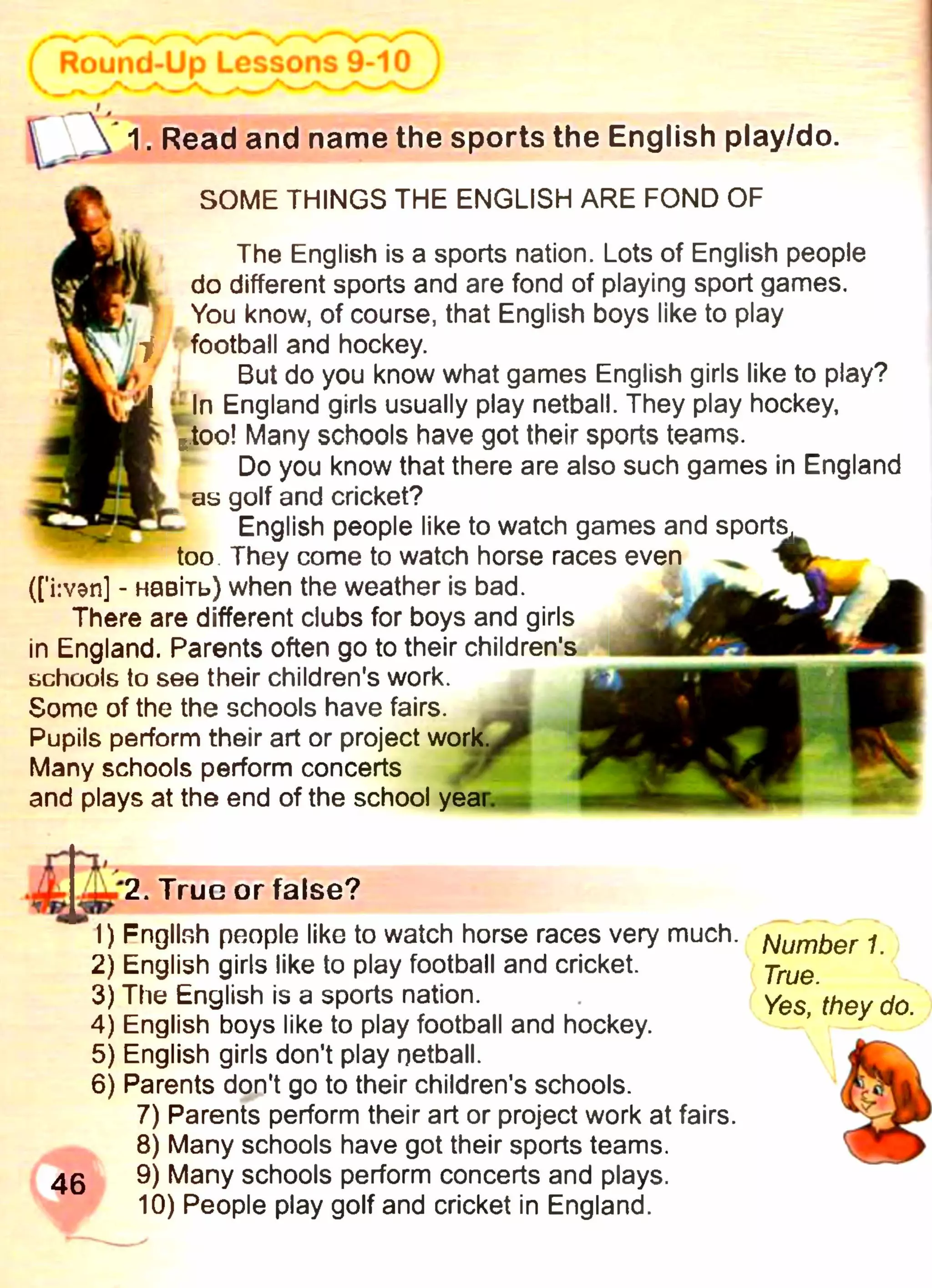 SOME THINGS THE ENGLISH ARE FOND OF
The English is a sports nation. Lots of English people
do different sports and are fond of playing sport games.
You know, of course, that English boys like to play
football and hockey.
But do you know what games English girls like to play?
In England girls usually play netball. They play hockey,
too! Many schools have got their sports teams.
Do you know that there are also such games in England
as golf and cricket?
English people like to watch games and sports^
too They come to watch horse races even
([’i:ven] - навіть) when the weather is bad.
There are different clubs for boys and girls
in England. Parents often go to their children's
schools to see their children's work.
Some of the the schools have fairs.
Pupils perform their art or project work.
Many schools perform concerts
and plays at the end of the school year.
^  1. Read and name the sports the English play/do.
'2. True or false?
1) Fngllsh people like to watch horse races very much.
2) English girls like to play football and cricket.
3) The English is a sports nation.
4) English boys like to play football and hockey.
5) English girls don't play netball.
6) Parents don't go to their children's schools.
7) Parents perform their art or project work at fairs.
8) Many schools have got their sports teams.
46 9) Many schools perform concerts and plays.
10) People play golf and cricket in England.
Number 1.
True.
Yes, they do.
 