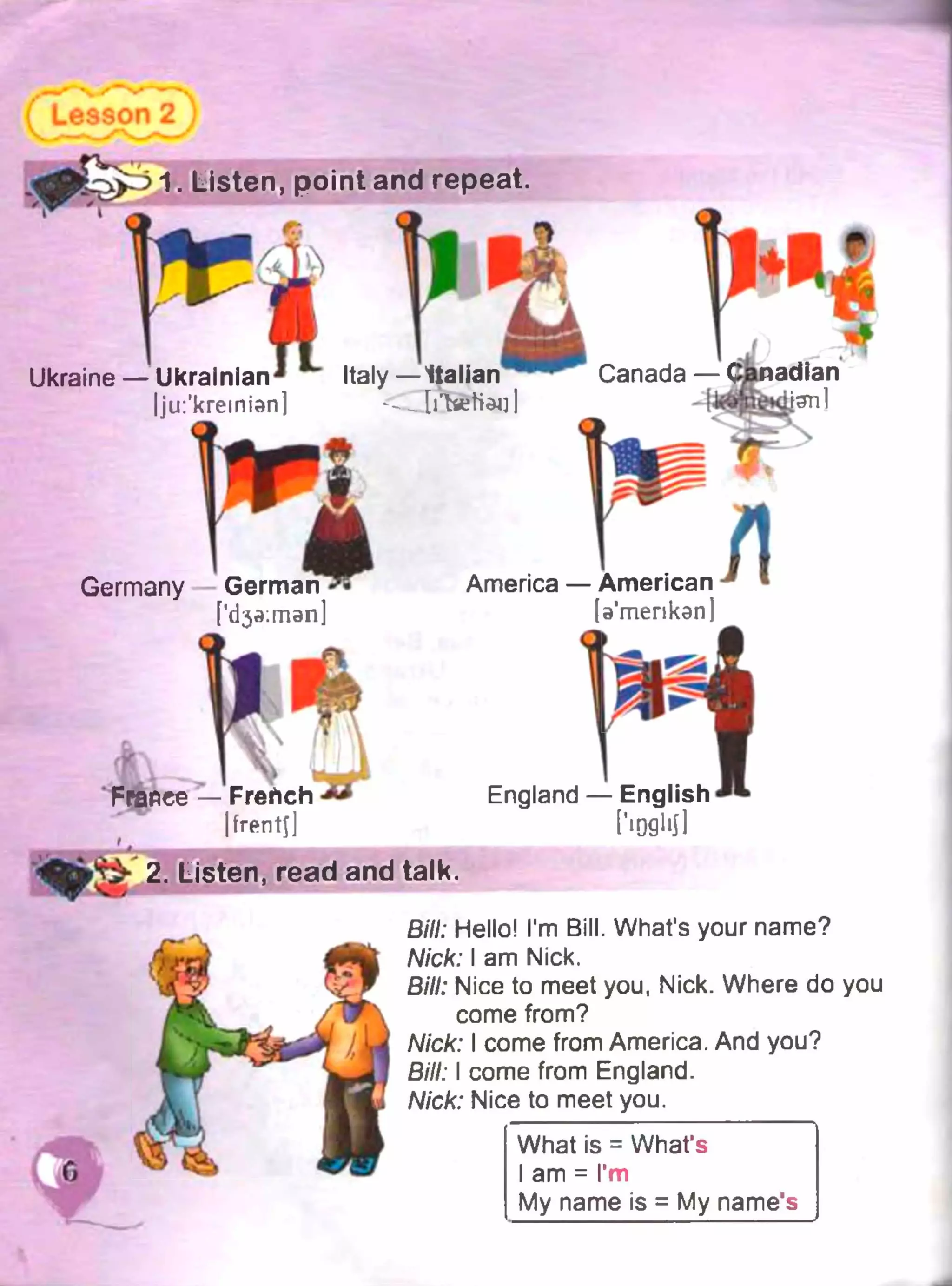 1. Listen, point and repeat.
Ukraine — UkrainianJ ~ Italy—Italian 1" Canada —
Ijui'kremian] < ~ ЬЪеНац |
Germany
[’d^man]
America — American
[э’шепкэп)
Frafiee — French * *
|frentj]
England — English
höflliJl
2. Listen, read and talk.
ВІН; Hello! I'm Bill. What's your name?
Nick: I am Nick,
Bill: Nice to meet you, Nick. Where do you
come from?
Nick: I come from America. And you?
Bill: I come from England.
Nick: Nice to meet you.
What is = What’s
I am = I’m
My name is = My name's
 