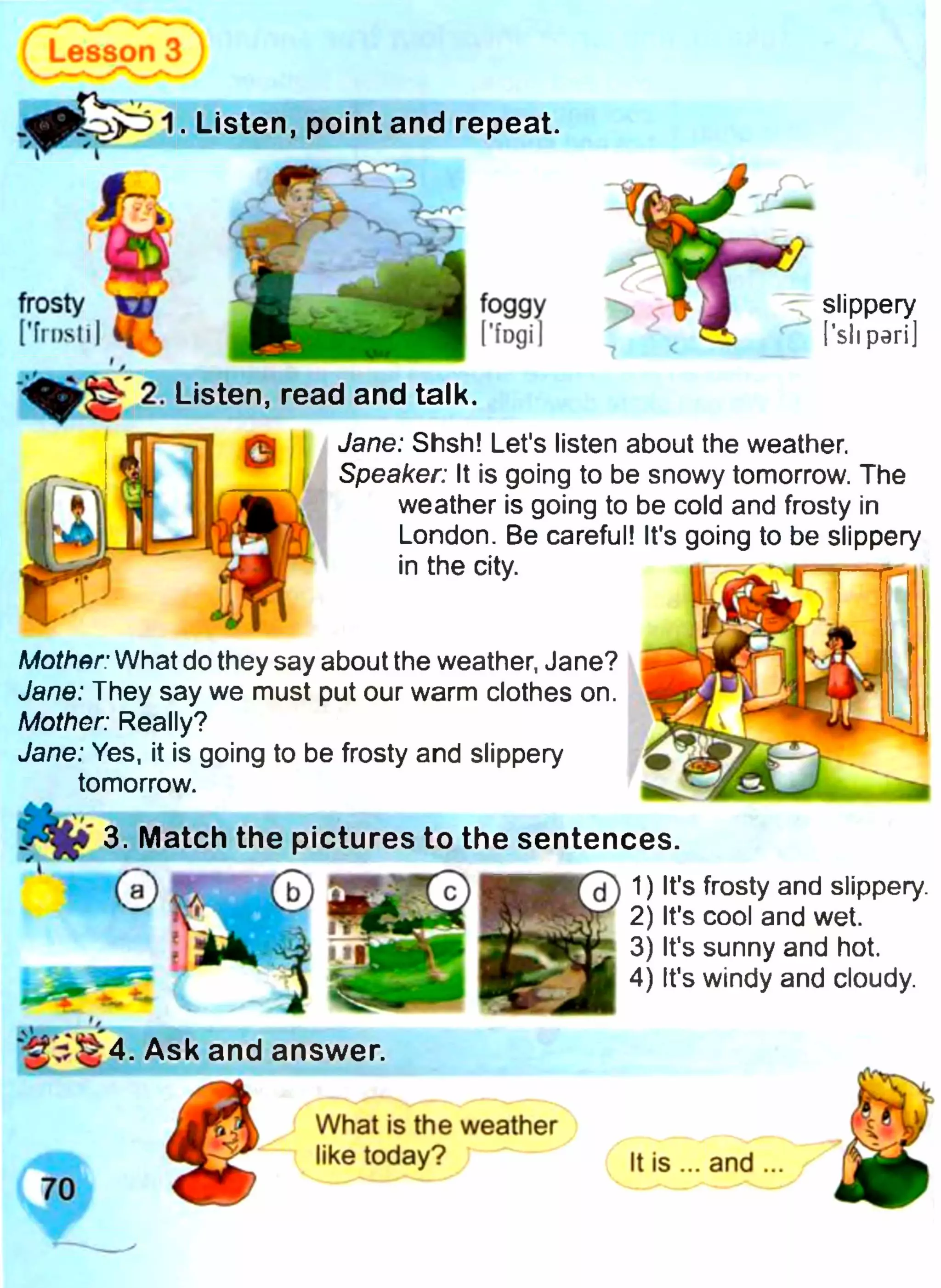 Lesson З
. Listen, point and repeat.
2. Listen, read and talk.
Jane: Shsh! Let's listen about the weather.
Speaker: It is going to be snowy tomorrow. The
weather is going to be cold and frosty in
London. Be careful! It's going to be slippery
in the city.
Mother: What do they say about the weather, Jane?
Jane: They say we must put our warm clothes on.
Mother: Really?
Jane: Yes, it is going to be frosty and slippery
tomorrow.
3. Match the pictures to the sentences.
1) It's frosty and slippery.
2) It's cool and wet.
3) It's sunny and hot.
4) It's windy and cloudy.
і —
4. Ask and answer.
d
slippery
i’sil peri]
What is the weather
like today?
 